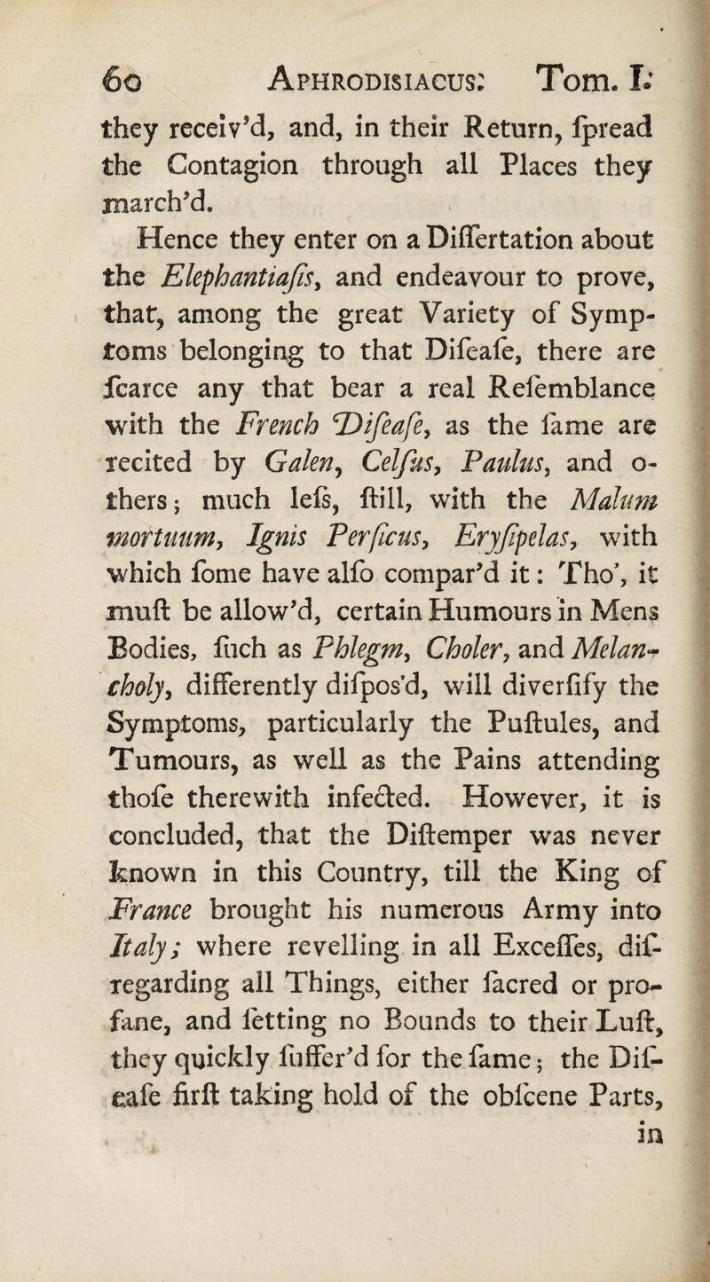 they received, and, in their Return, Ipread the Contagion through all Places they marched. Hence they enter on a Diflfertation about the Elephantiafis, and endeavour to prove, that, among the great Variety of Symp¬ toms belonging to that Difeafe, there are fcarce any that bear a real Refemblance with the French 'Difeafe, as the fame are recited by Galen, Celfus, Paulus, and o- thers; much lefs, {till, with the Malum mortuum, Ignis Per ficus, Eryfpelas, with which fome have alfo compared it: Tho\ it muft be allow’d, certain Humours in Mens Bodies, fuch as Phlegm, Choler, and Melan- choly, differently difpos’d, will diverfify the Symptoms, particularly the Puftules, and Tumours, as well as the Pains attending ihofe therewith infeded. However, it is concluded, that the Diftemper was never known in this Country, till the King of France brought his numerous Army into Italy; where revelling in all Exceffes, dis¬ regarding all Things, either iacred or pro¬ fane, and letting no Bounds to their Luft, they quickly fuffer’d for the fame; the Dif¬ eafe firft taking hold of the obfcene Parts, m