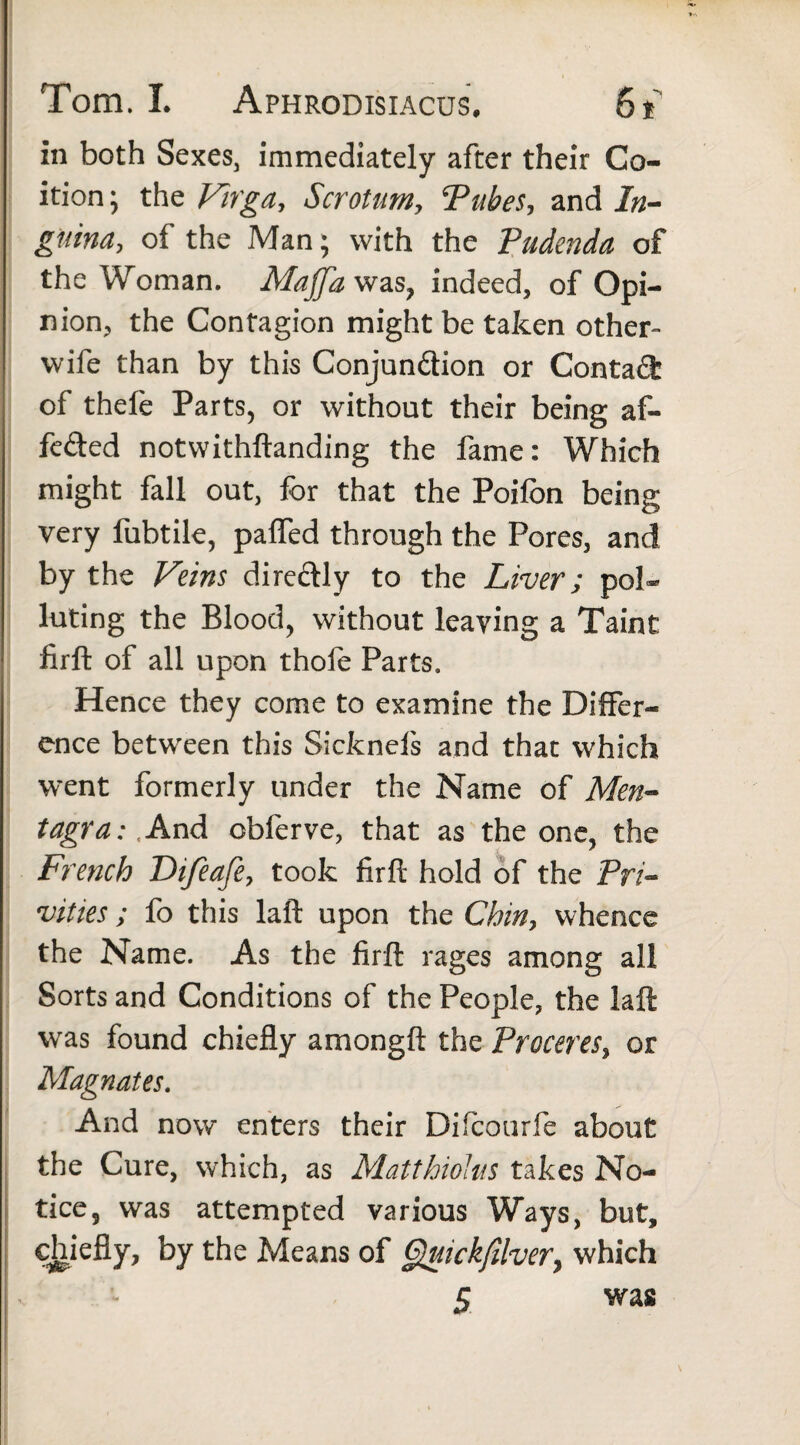 in both Sexes, immediately after their Co¬ ition ; the Virga, Scrotum, Tubes, and In¬ guina, of the Man; with the Pudenda of the Woman. Majfawas, indeed, of Opi¬ nion, the Contagion might be taken other- wife than by this Conjundion or Contad of thefe Parts, or without their being af- feded notwithstanding the fame: Which might fall out, for that the Poifbn being very fubtile, pafled through the Pores, and by the Veins diredly to the Liver; pol¬ luting the Blood, without leaving a Taint firft of all upon thofe Parts. Hence they come to examine the Differ¬ ence between this Sicknels and that which went formerly tinder the Name of Men¬ tagra: And obferve, that as the one, the French Difeafe, took firft hold of the Pri¬ vities ; fo this laft upon the Chin, whence the Name. As the firft rages among all Sorts and Conditions of the People, the laft was found chiefly amongft the Proceres, or Magnates. And now enters their Difcourfe about the Cure, which, as Matthiolus takes No¬ tice, was attempted various Ways, but, chiefly, by the Means of Quick/llver, which