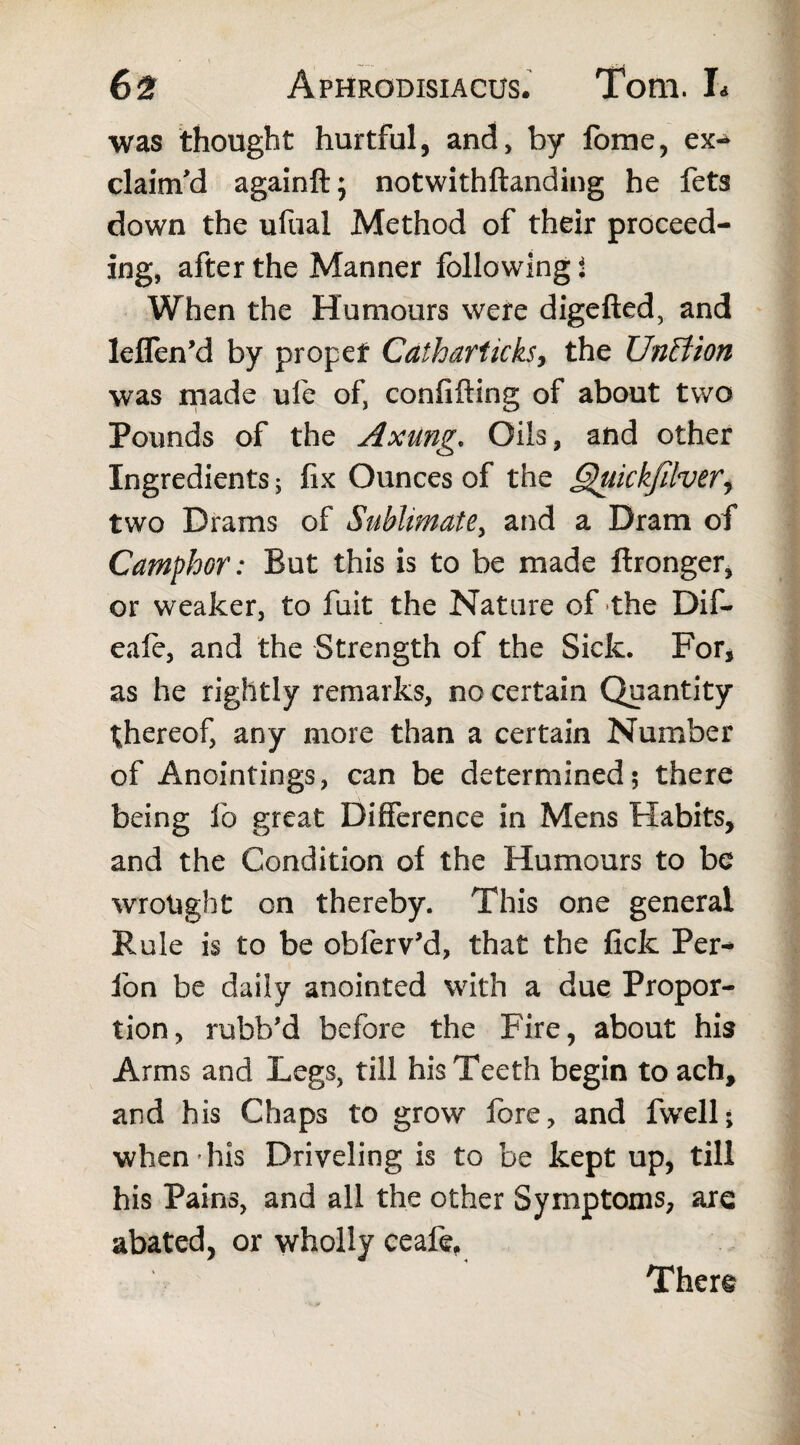 was thought hurtful, and, by fome, ex* claim'd againft; notwithftanding he fets down the ufual Method of their proceed¬ ing, after the Manner following i When the Humours were digefted, and leffen’d by propef Catharticks> the Unffion was made ufe ofj confiding of about two Pounds of the Axung* Oils, and other Ingredients; fix Ounces of the Quickfilverj two Drams of Sublimate, and a Dram of Camphor: But this is to be made ftronger, or weaker, to fuit the Nature of the Dif- eafe, and the Strength of the Sick. For, as he rightly remarks, no certain Quantity thereof, any more than a certain Number of Anointings, can be determined; there being lb great Difference in Mens Habits, and the Condition of the Humours to be wrought on thereby. This one general Pmle is to be obferv’d, that the fick Per* fon be daily anointed with a due Propor¬ tion, rubb'd before the Fire, about his Arms and Legs, till his Teeth begin to ach, and his Chaps to grow fore, and fwell; when'his Driveling is to be kept up, till his Pains, and all the other Symptoms, are abated, or wholly ceafe, Ther§