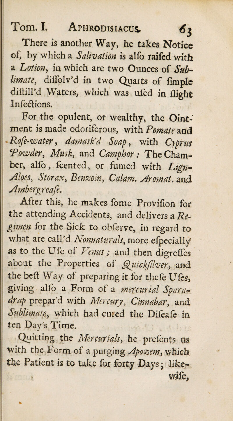 There is another Way, he takes Notice of, by which a Salivation is alfo railed with a Lotion, in which are two Ounces of Sub¬ limate, dilfolv’d in two Quarts of Ample diftill’d Waters, which was ufed in flight Infections. For the opulent, or wealthy, the Oint¬ ment is made odoriferous, with Pomate and Rofe-water, damask'd Soap, with Cyprus Powder, Musk, and Camphor: The Cham¬ ber, alfo, fcented, or fumed with Lign- Aloes, Storax, Benzoin, Calam. Arcmat. and. Ambergreafe. After this, he makes fome Provifion for the attending Accidents, and delivers a Re¬ gimen for the Sick to obferve, in regard to what are call’d Nonnaturals, more elpecially as to the Ufe of Venus ; and then digrefles about the Properties of Qiuckfdver, and the belt Way of preparing it for thele tiles, giving alfo a Form of a mercurial Spara- drap prepar’d with Mercury, Cinnabar, and Sublimate, which had cured the Difeale in ten Day’s Time. Quitting the Mercurials, he prelents us ■with the Form of a purging Apozem, which the Patient is to take for forty Days; like- wife.