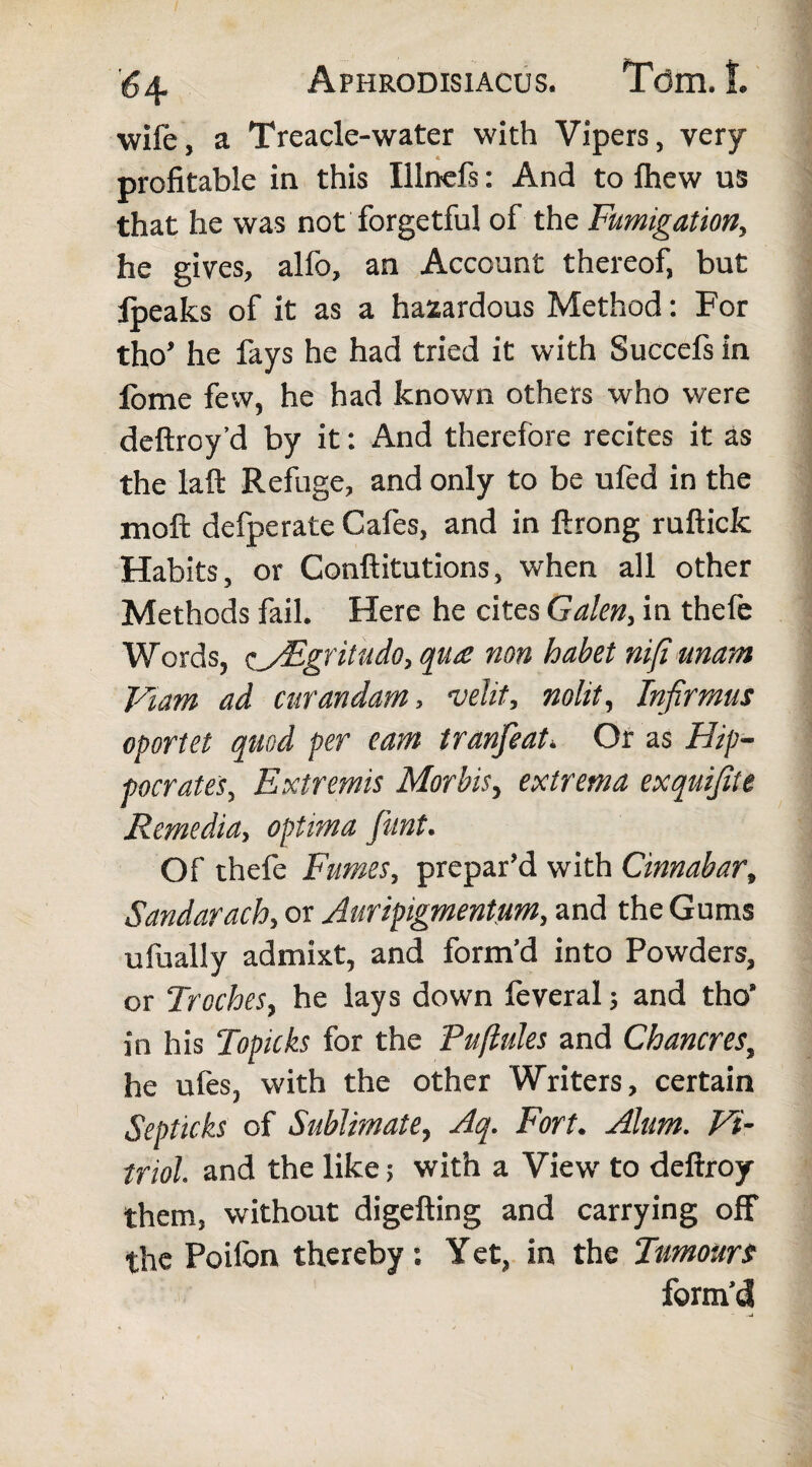 wile, a Treacle-water with Vipers, very- profitable in this Ilinds: And to lhew us that he was not forgetful of the Fumigation, he gives, alfo, an Account thereof, but Ipeaks of it as a hazardous Method: For tho’ he fays he had tried it with Succefs in lome few, he had known others who were deftroy’d by it: And therefore recites it as the laft Refuge, and only to be ufed in the moft defperate Cafes, and in ftrong ruftick Habits, or Conftitutions, when all other Methods fail. Here he cites Galen, in thefe Words, cyEgritudo, qua non habet nifi unant Fiam ad curandam, velit, nolit. Infirmus oportet quod per eam tranfeat» Or as Hip¬ pocrates, Extremis Morbis, extrema exquifite Remedia, optima fiunt. Of thefe Fumes, prepar’d with Cinnabar, Sandarach, or Auripigmentum, and the Gums ufually admixt, and form’d into Powders, or Troches, he lays down feveral; and tho' in his Topicks for the Puftules and Chancres, he ufes, with the other Writers, certain Septicks of Sublimate, Aq. Fort. Alum. Vi¬ triol. and the like; with a View to deftroy them, without digefting and carrying off the Poilon thereby: Yet, in the Tumours form’d