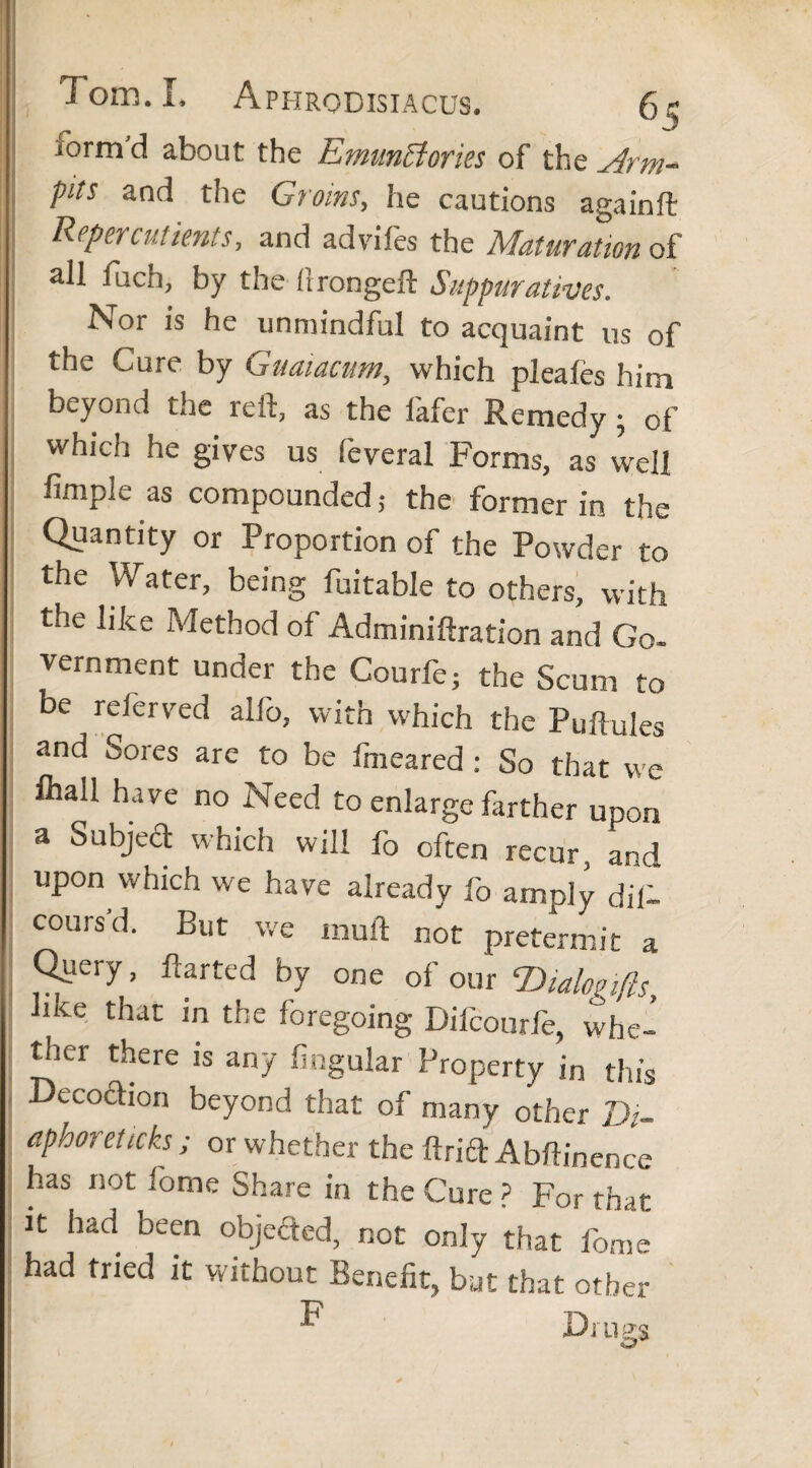 iorm d about the Emunffiories of the Arm- pits and the Groins, he cautions againft Reperindents, and adviles the Maturation of all fuch, by the (trongeft Suppurativos. Nor is he unmindful to acquaint us of the Cure by Guaiacum, which pleales him beyond the reit, as the iafer Remedy • of which he gives us feveral Forms, as well fimple as compounded; the former in the Quantity or Proportion of the Powder to the Water, being fuitable to others, with the like Method of Adminiftration and Go- vernment under the Courfe; the Scum to be relerved alfo, with which the Pullules and Sores are to be fmeared : So that we fhall have no Need to enlarge farther upon a Subject which will fo often recur, and upon which we have already fo amply dill cours'd. But we mull not pretermit a Queiy, darted by one of our Dialogifts lke that in the foregoing Difcourfe, whe- tlicr there is any lingular Property in this Decoction beyond that of many other Di- aph°? eticks; or whether the drift Abftinence has not feme Share In the Cure? For that it had been objefted, not only that fome had tried it without Benefit, but that other Drugs