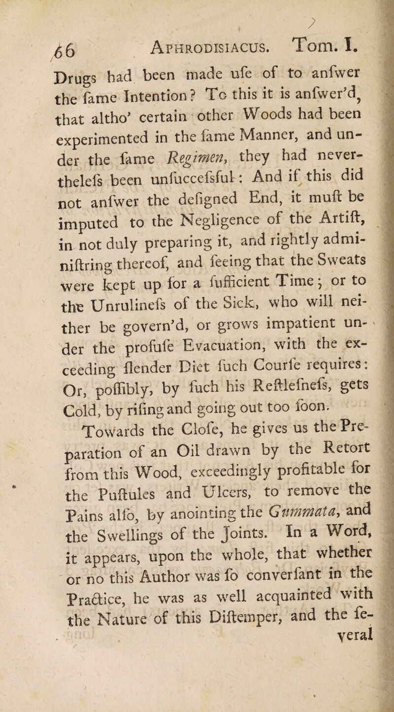 7 ^6 Aphrodisiacus. Tom. I. Drues had been made ufe of to anfwer the fame Intention? To this it is anfwer’d, that altho’ certain other Woods had been experimented in the lanie jvlanner, and un— der the fame Regimen, they had never- thelefs been unfuccefsful: And if this did not anfwer the defigned End, it muft be imputed to the Negligence of the Artift, in not duly preparing it, and rightly admi- niftring thereof, and feeing that the Sweats were lcept up lor a fufficient Time , or to tire Unrulinefs of the Sick, who will nei¬ ther be govern’d, or grows impatient un- > der the profile Evacuation, with the ex¬ ceeding flender Diet fuch Courl'e requires: Or, poffibly, by luch his Reftlefnefs, gets Cold, by riling and going out too loon. Towards the Clofe, he gives us the Pre¬ paration of an Oil drawn by the Retort from this Wood, exceedingly profitable for the Pullules and Ulcers, to remove the Pains alfo, by anointing the Gummata-, and the Swellings of the Joints. In a Y> ord, it appears, upon the whole, that whether or no this Author was fo converfant in the Practice, he was as well acquainted with the Nature of this Diftemper, and the fe- yeral