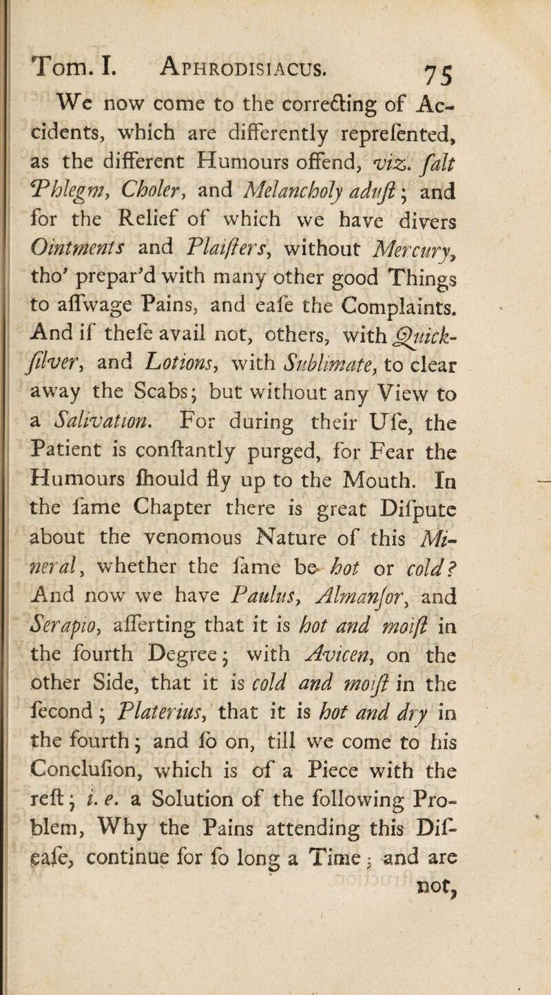 Wc now come to the corre&ing of Ac¬ cidents, which are differently reprelented, as the different Humours offend, viz. fait ‘Phlegm, Choler, and A'lelancholy adujl; and for the Relief of which we have divers Ointments and Plaifters, without Mercury, tho' prepar'd with many other good Things to affwage Pains, and eafe the Complaints. And if thefe avail not, others, with Qtiick- filver, and Lotions, with Sublimate, to clear away the Scabs; but without any View to a Salivation. For during their UTe, the Patient is conftantly purged, for Fear the Humours fhould fly up to the Mouth. In the fame Chapter there is great Difpute about the venomous Nature of this Mi- neral, whether the fame bo hot or cold? And now we have Paulus, Almanjor, and Serapio, afferting that it is hot and moifl in the fourth Degree; with Avicen, on the other Side, that it is cold and moift in the fecond ; Platerius, that it is hot and dry in the fourth; and fo on, till we come to his Conclufion, which is of a Piece with the reft; i. e. a Solution of the following Pro¬ blem, Why the Pains attending this Dif- eafe, continue for fo long a Time 3 and are not. /