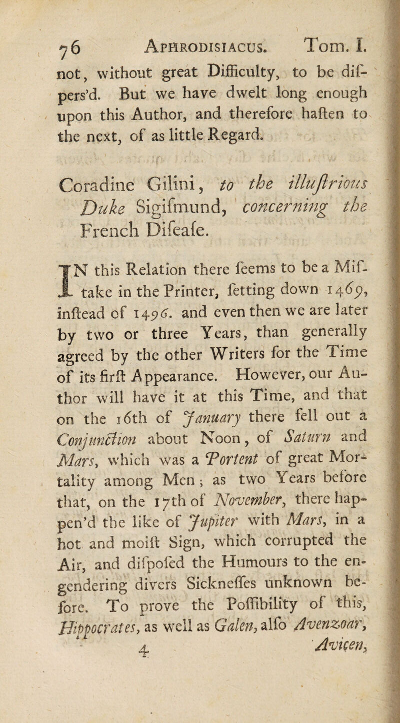 not, without great Difficulty, to be dis¬ pers'd. But we have dwelt long enough upon this Author, and therefore haften to the next, of as little Regard. Coradine Gilini, to the illujirious Duke Sigifmund, concerning the French Difeafe. IN this Relation there feems to be a Mif- take in the Printer, Setting down 1465», inftead of 14$6. and even then we are later by two or three Years, than generally agreed by the other Writers for the Time of its firft Appearance. However, our Au¬ thor will have it at this Time, and that on the 16th of January there fell out a Conjunction about Noon, of Saturn and Mars, which was a ‘Portent of great Mor¬ tality among Men ; as tvvo 'i ears before that, on the 17th of November, there hap¬ pen’d the like of Jupiter with Mars, in a hot and moift Sign, which corrupted the Air, and difpofed the Humours to the en¬ gendering divers Sickneffes unknown be¬ fore. To prove the Poffibility of this, Hippocrates, as well as Galen, alfo Avenzoar, 4. Avicen,