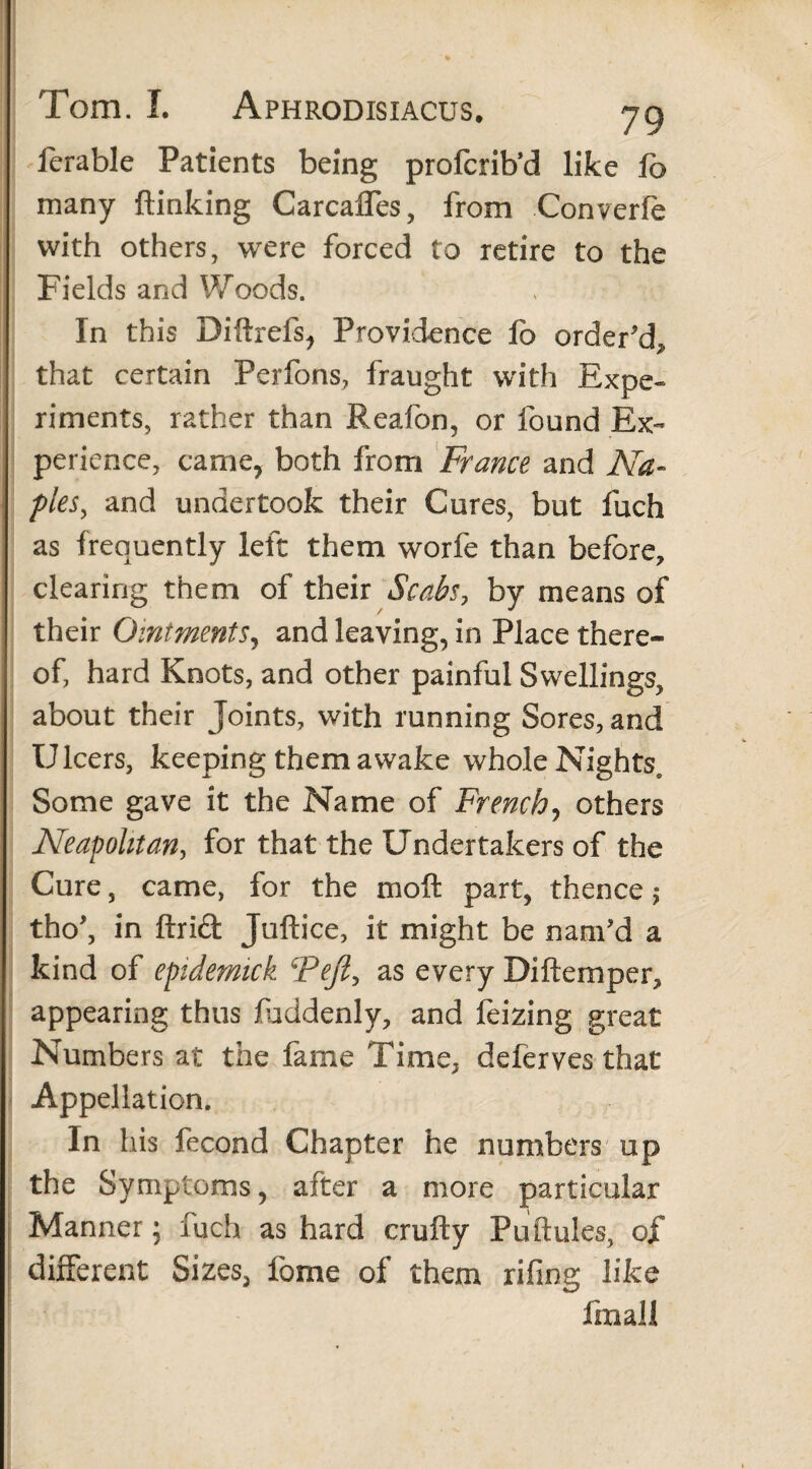 ferable Patients being profcrib’d like fo many (linking Carcaffes, from Converfe with others, were forced to retire to the Fields and Woods. In this Diftrefs, Providence fo order'd* that certain Ferfons, fraught with Expe« riments, rather than Reafon, or found Ex- perience, came, both from France and Na¬ ples, and undertook their Cures, but fuch as frequently left them worfe than before, clearing them of their Scabs, by means of their Ointments, and leaving, in Place there¬ of, hard Knots, and other painful Swellings, about their Joints, with running Sores, and Ulcers, keeping them awake whole Nights, Some gave it the Name of French? others Neapolitan, for that the Undertakers of the Cure, came, for the mo ft part, thence , tho', in ftrift Juftice, it might be nam’d a kind of epidemick Tejl, as every Diftemper* appearing thus fuddenly, and feizing great Numbers at the fame Time* deferves that Appellation. f. In his fecond Chapter he numbers up the Symptoms, after a more particular Manner; fuch as hard crufty Puftules, of different Sizes, fome of them rifing like fmall