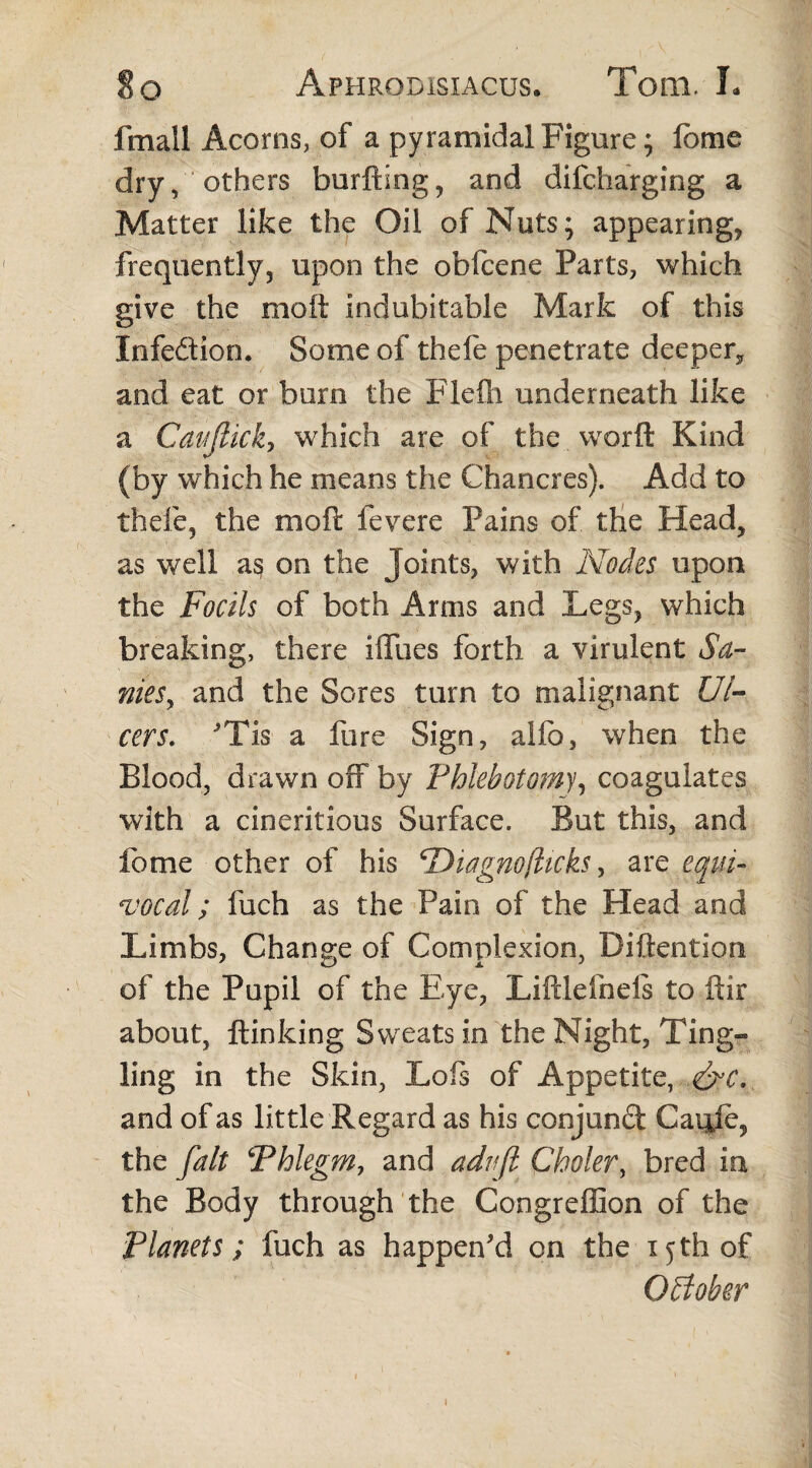 fmall Acorns, of a pyramidal Figure; lome dry, others burfting, and difcharging a Matter like the Oil of Nuts; appearing* frequently* upon the obfcene Parts, which give the molt indubitable Mark of this Infeftion. Some of thefe penetrate deeper* and eat or burn the Flefh underneath like a CauJUck, which are of the worft Kind (by which he means the Chancres). Add to thefe* the moil fevere Pains of the Head* as well a§ on the Joints, with Nodes upon the Focils of both Arms and Legs, which breaking, there iffues forth a virulent Sa¬ nies y and the Sores turn to malignant Ul¬ cers. Tis a fure Sign, alio, when the Blood, drawn off by Phlebotomy, coagulates with a cineritious Surface. But this, and fome other of his Diagnofticks, are equi¬ vocal; luch as the Pain of the Head and Limbs, Change of Complexion, Diftention of the Pupil of the Eye, Liftlefneis to ftir about, ftinking Sweats in the Night, Ting¬ ling in the Skin, Lofs of Appetite, &c. and of as little Regard as his conjunft Caule* the fait Phlegm, and adnjl Choler, bred in the Body through the Congreffion of the Planets; fuch as happen'd on the 15 th of October 1