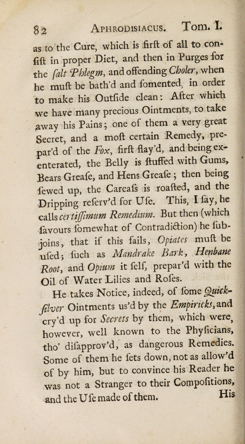 as to the Cure, which is firft of all to con- fift in proper Diet, and then in Purges for the fait ‘Phlegm, and offending Choler, when he muff be bath’d and fomented, in order to make his Outfide clean: After which we have many precious Ointments, to take away his Pains; one of them a very great Secret, and a moil certain Remedy, pre¬ par’d of the Fox, firft flay’d, and being ex- enterated, the Belly is fluffed with Gums, Bears Greafe, and Hens Greafe; then being lewed up, the Carcals is roafted, and the Dripping referv’d for Ufe. This, I fay, he calls certijfinmm Remedium. But then (which favours fomewhat of Contradiction) he lub- joins, that if this fails, Opiates muft be ufed; fuch as Mandrake Bark, Henbane Root, and Opium it felf, prepar’d with the Oil of Water Lilies and Rofes. He takes Notice, indeed, of fbme Quick- filver Ointments us’d by the Empiricks, and cry’d up for Secrets by them, which were, however, well known to the Phyficians, tho’ difapprov’d, as dangerous Remedies. Some of them he fets down, not as allow’d of by him, but to convince his Reader he was not a Stranger to their Compofitions, and the Ufe made of them. His