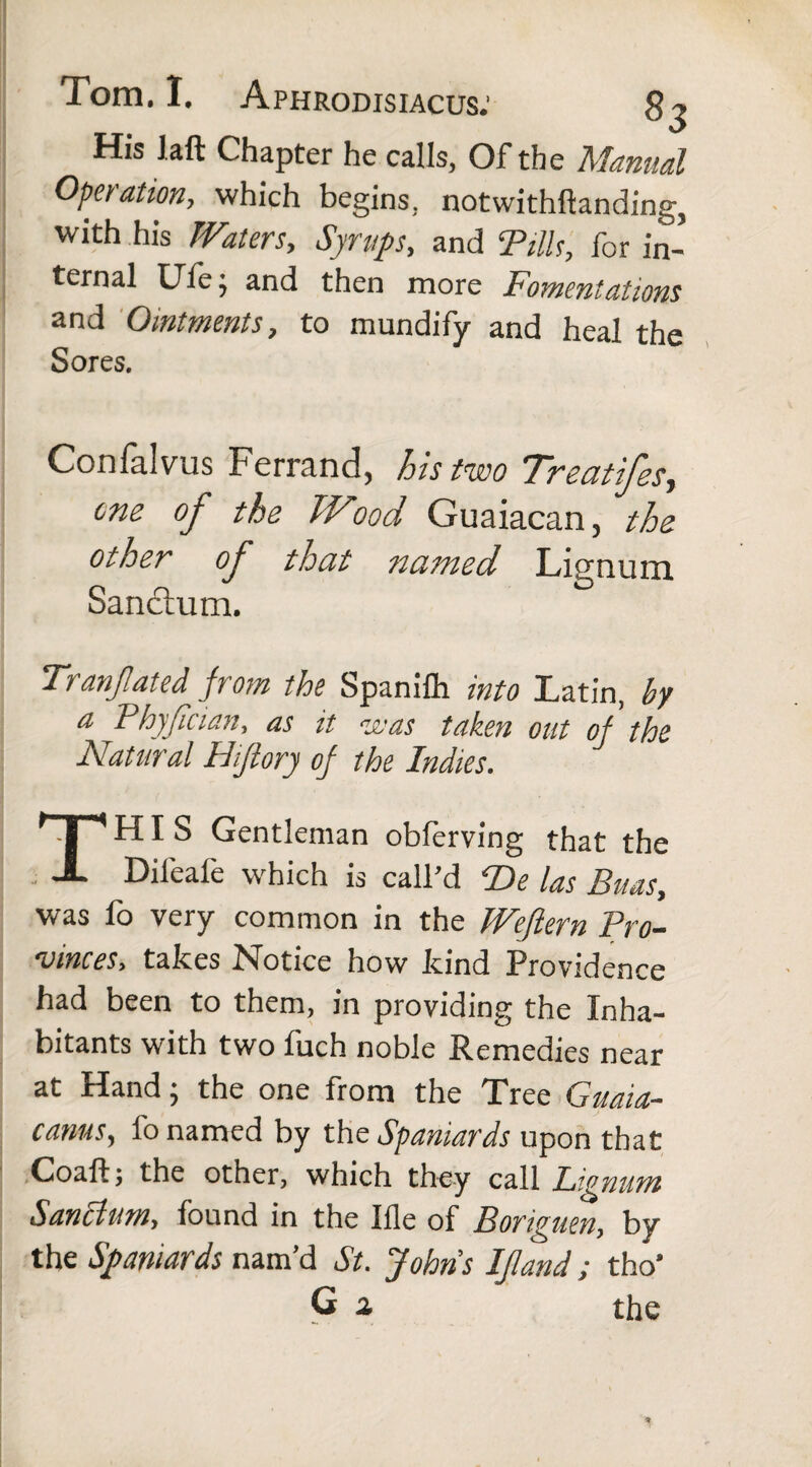 His laft Chapter he calls, Of the Manual Operation, which begins, notwithftanding, with his Waters, Syrups, and Tills, for in¬ ternal Ufe •, and then more Fomentations and Ointments, to mundify and heal the Sores. Confalvus Ferrand, his two Treat ifes, one of the TVood Guaiacan, the other of that natned Lignum Sandtum. Tranjlated from the Spanifh into Latin, by a Phyfcian, as it eras taken out of the Natural Hijiory of the Indies. THIS Gentleman oblerving that the Difeale which is call’d T>e las Enas, was fo very common in the Weflem Pro¬ vinces, takes Notice how kind Providence had been to them, in providing the Inha¬ bitants with two fuch noble Remedies near at Hand; the one from the Tree Guaia- canus, fo named by the Spaniards upon that Coaft; the other, which they call Lignum Sanctum, found in the Ifle of Boriguen, by the Spaniards nam’d St. Johns IJland; tho' G a the