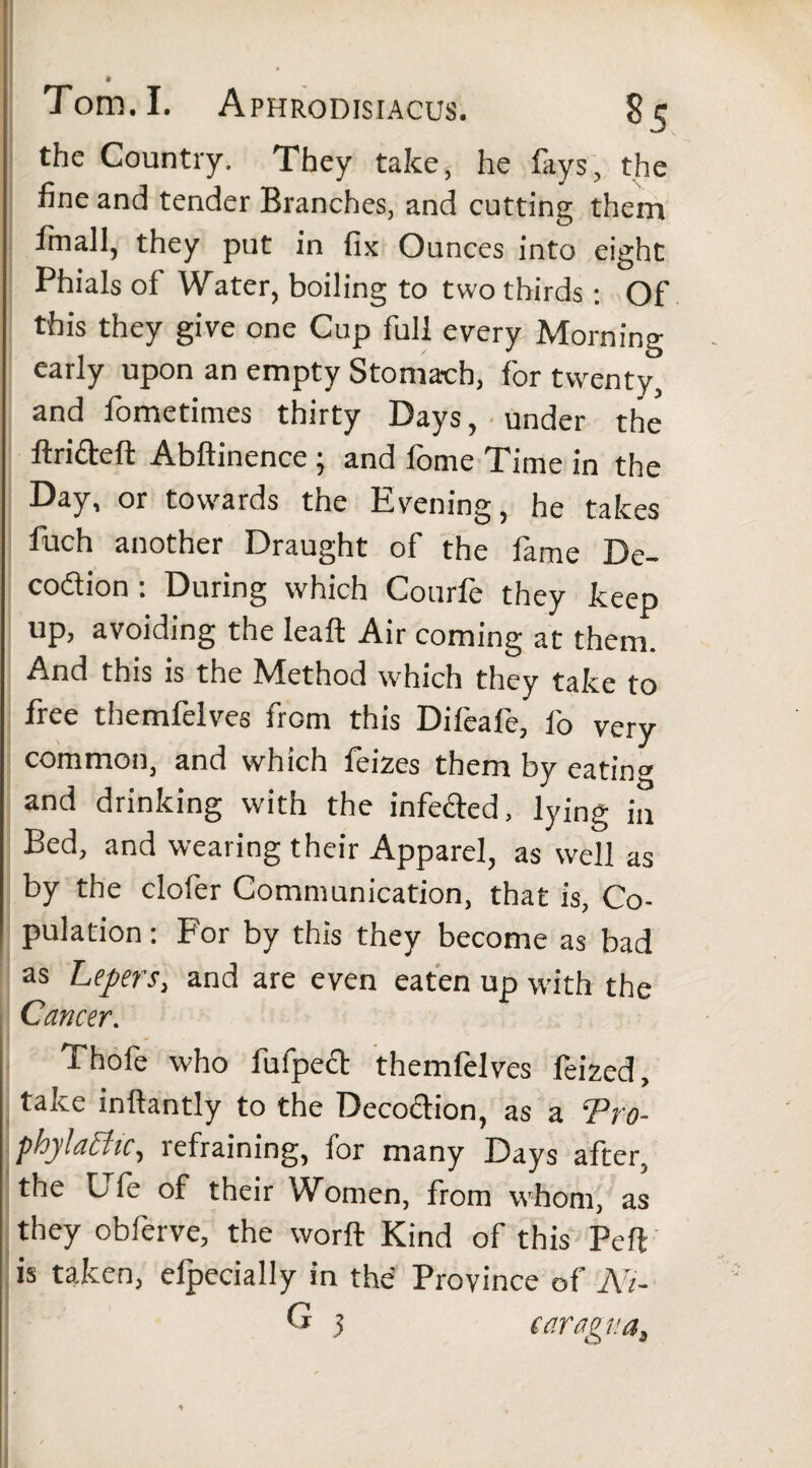 the Country. They take, he fays, the fine and tender Branches, and cutting them finall, they put in fix Ounces into eight Phials of Water, boiling to two thirds: Of this they give one Cup full every Morning early upon an empty Stomach, for twenty, and fometimes thirty Days, under the ftrifteft Abftinence 3 and fome Time in the Day, or towards the Evening, he takes fuch another Draught of the fame De- co&ion : During which Courfe they keep up, avoiding the leaft Air coming at them. And this is the Method which they take to free themfelves from this Difeafe, fo very common, and which feizes them by eating and drinking with the infe&ed, lying jn Bed, and wearing their Apparel, as well as by the clofer Communication, that is, Co¬ pulation : For by this they become as bad as Lepers, and are even eaten up with the Cancer. Thofe who fufpect themfelves feized, take inftantly to the Deco&ion, as a ePro- phylathe, lefraining, for many Days after, the L fe of their Women, from whom, as they obferve, the worft Kind of this Pelf is taken, elpecially in the Province of Ni- G 3 caragua,