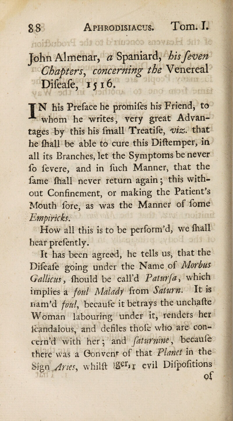 John Almenar, a Spaniard, his /even Chapters, concerning the Venereal Difeafe, 1516. T N his Preface he promifes his Friend, to whom he writes, very great Advan¬ tages by this his fmall Treatife, viz. that he (hall be able to cure this Diftemper, in all its Branches, let the Symptoms be never £0 fevere, and in fuch Manner, that the fame ftiall never return again; this with¬ out Confinement, or making the Patient's Mouth fore, as was the Manner of fome Empiricks. How all this is to be perform'd, we ftiall hear prefently. It has been agreed, he tells us, that the Difeafe going under the Name of Morbus Gallicus, fhould be call’d Paturfa, which implies a foul Malady from Saturn. It is nam’d foul, becaufe it betrays the unchafte Woman labouring under it, renders her icandalous, and defiles thofe who are con¬ cern'd with her \ and fatur nine, becaufe there was a Convent of that Planet in the Si^pMrieSj whilft x evil Diipofitions