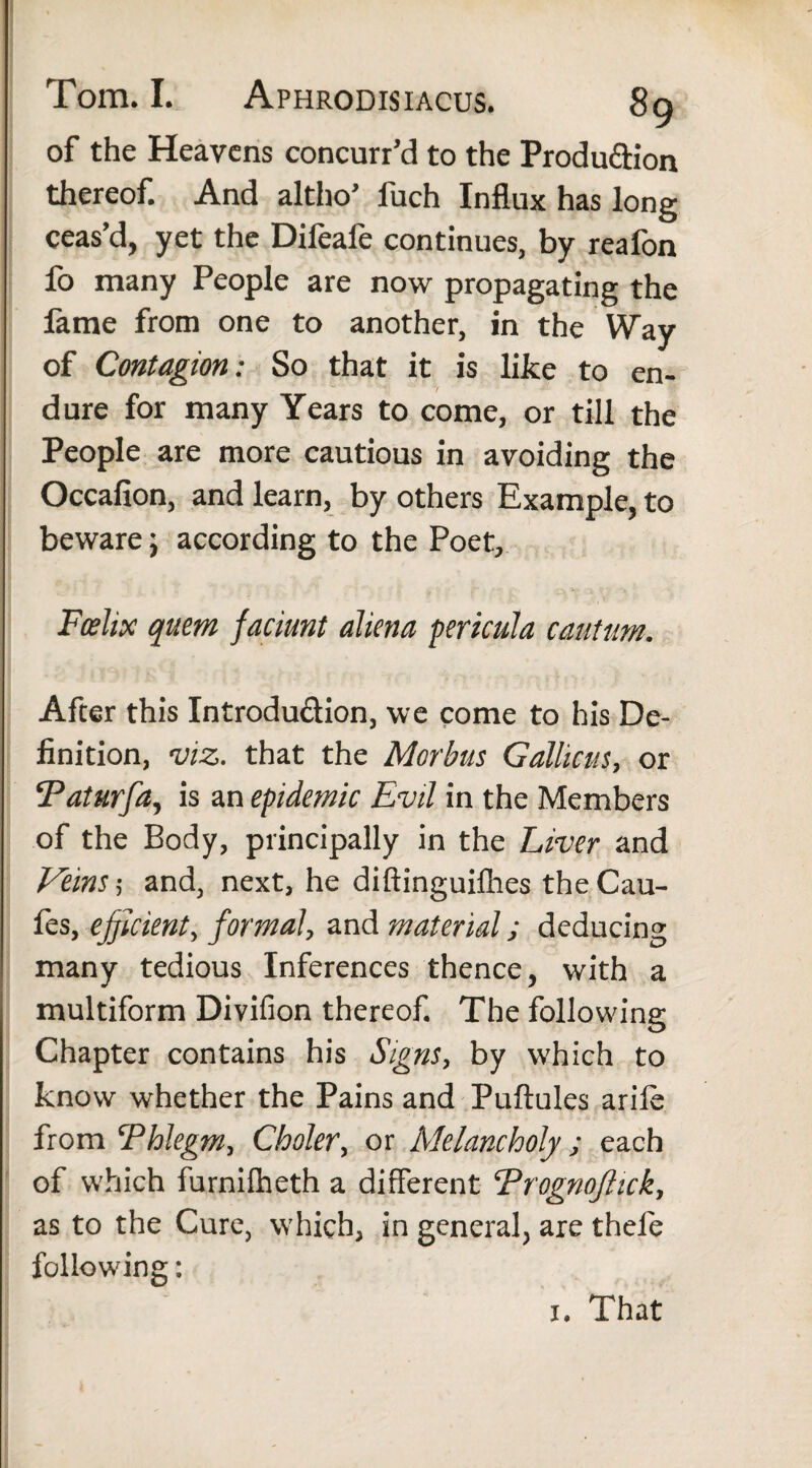 of the Heavens concurr’d to the Production thereof. And altho’ fuch Influx has long ceas’d, yet the Dileale continues, by realbn fo many People are now propagating the lame from one to another, in the Way of Contagion: So that it is like to en¬ dure for many Years to come, or till the People are more cautious in avoiding the Occafion, and learn, by others Example, to beware; according to the Poet, Foshx quern faciunt aliena pericula cautum. After this Introduction, we come to his De¬ finition, viz. that the Morbus Gallicus, or !Taturfa, is an epidemic Evil in the Members of the Body, principally in the Liver and Veins; and, next, he diftinguifhes the Cau- fes, efficient, formal, and material; deducing many tedious Inferences thence, with a multiform Divifion thereof. The following Chapter contains his Signs, by which to know whether the Pains and Pullules arile from Ehlegm, Choler, or Melancholy; each of which furnilheth a different ErognoJHck, as to the Cure, which, in general, are thefe following: j. That