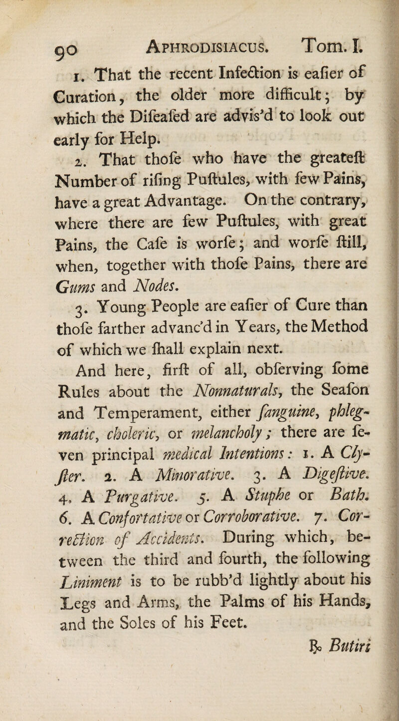 1. That the recent Infe&ion is eafier of Duration, the older more difficult; by which the Difeafed are advis'd to look out early for Help. 2. That thofe who have the greateft Number of riling Puftules, with few Pains, have a great Advantage. On the contrary, where there are few Puftules, with great Pains, the Cafe is worfe; and worle ftill, when, together with thofe Pains, there are Gums and Nodes. 3. Young People are eafier of Cure than thofe farther advanc’d in Years, the Method ' , v'B! of which we fhall explain next. And here, firft of all, obferving fome Rules about the Nonnaturals, the Seafon and Temperament, either fanguine, phleg¬ matic, choleric, or melancholy; there are le- ven principal medical Intentions: 1. A Cly- fier. 2. A Minor at ive. 3. A Digeftive. 4, A Purgative. 5. A Stuphe or Bath. 6. A Confortat ive or Corroborative. 7. Cor- reEUon of Accidents. During which, be¬ tween the third and fourth, the following Liniment is to be rubb’d lightly about his Legs and Arms, the Palms of his Hands, and the Soles of his Feet. & Butiri