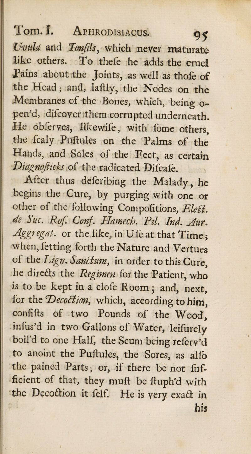 Uvula and Tonfils, which never maturate like others. To thefe he adds the cruel Tains about the Joints, as well as thofe of the Head; and, laftly, the Nodes on the Membranes of the Bones, which, being o- pen’d, difcover them corrupted underneath. He obferves, likewife, with fome others, the fcaly Puftules on the Palms of the Hands, and Soles of the Feet, as certain Diagnojlicks of the radicated Difeale. After thus defcribing the Malady, he begins the Cure, by purging with one or other of the following Compofitions, Elect, de Sue. Rof. Conf. Hamech. Pit. Ind. Aur. Aggregat, or the like, in Ufe at that Time; when, letting forth the Nature and Vertues of the Lign. Sanctum, in order to this Cure, he dir eels the Regimen for the Patient, who is to be kept in a clofe Room ; and, next, for the ‘Decoction, which, according to him, confifts of two Pounds of the Wood, infus’d in two Gallons of Water, Ieifurely boil’d to one Half, the Scum being relerv’d to anoint the Puftules, the Sores, as alfo the pained Parts; or, if there be not fuf- ficient of that, they muft be ftuph’d with the Deco&ion it felf. He is very exact in his