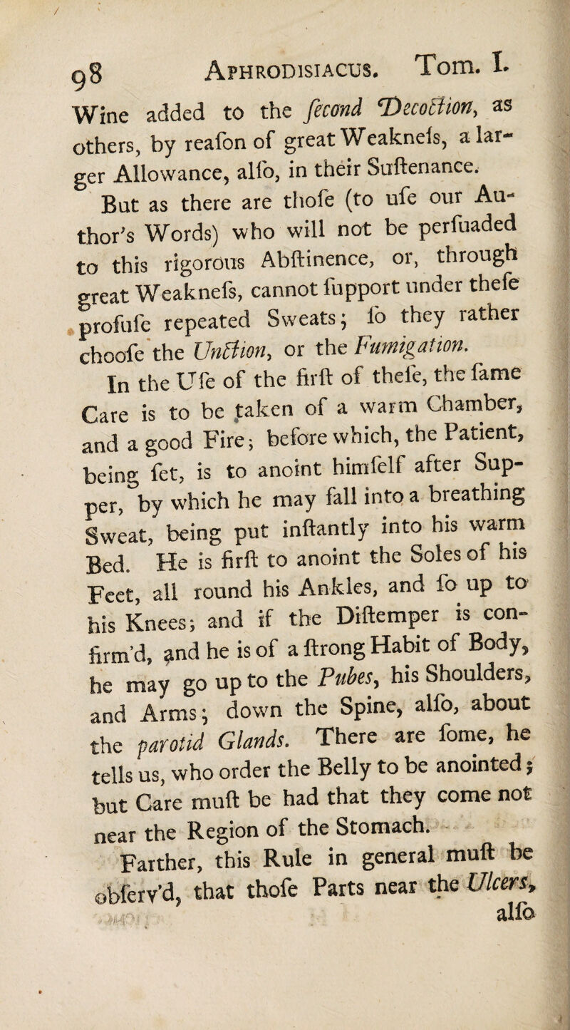 Wine added to the fecond ‘Dscotiion, as others, by realon of great Weakneis, a lar¬ ger Allowance, all'o, in their Suftenance. But as there are thole (to ufe our Au¬ thor’s Words) who will not be perfuaded to this rigorous Abftinence, or, through great Weakneis, cannot fupport under thefe profufe repeated Sweats; fo they rather choofe the Untfion, or the Fumigation. In the Ufe of the ftrft of thefe, the fame Care is to be taken of a warm Chamber, and a good Fire; before which, the Patient, being fct, is to anoint himfelf after Sup¬ per, by which he may fall into a breathing Sweat, being put inftantly into his warm Bed. He is firft to anoint the Soles of his Feet, all round his Ankles, and fo up to his Knees; and if the Diftemper is con¬ firm’d, and he is of a ftrong Habit of Body, he may go up to the Pubes, his Shoulders, and Arms; down the Spine, alfo, about the parotid Glands. There are forne, he tells us, who order the Belly to be anointed; but Care muft be had that they come not near the Region of the Stomach. Farther, this Rule in general muft be obferv’d, that thofe Parts near the Ulcers,