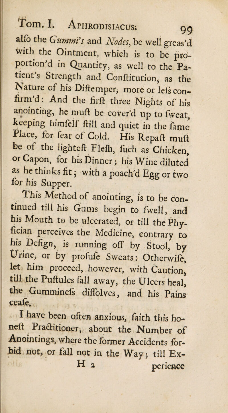 alfo the Gummi’s and Nodes, be well greas’d with the Ointment, which is to be pro¬ portion’d in Quantity, as well to the Pa¬ tient s Strength and Conftitution, as the Nature of his Difternper, more or lels con¬ firm’d: And the firft three Nights of his anointing, he muft be cover’d up to fwcat, keeping himfelf ftill and quiet in the lame Place, for fear of Cold. His Repaft muft be of the lighteft Flefh, fuch as Chicken, or Capon, for his Dinner; his Wine diluted as he thinks fit; with a poach’d Egg or two for his Supper. This Method of anointing, is to be con¬ tinued till his Gums begin to fwell, and his Mouth to be ulcerated, or till the Phy- fician perceives the Medicine, contrary to his Defign, is running off by Stool, by Urine, or by profufe Sweats: Otherwife, let him proceed, however, with Caution, till the Puftules fall away, the Ulcers heal, the Gumminefs diffolves, and his Pains ceafe. I have been often anxious, faith this ho- neft Pra&itioner, about the Number of Anointings, where the former Accidents for¬ bid not, or fall not in the Way; till Ex- H 2 perience