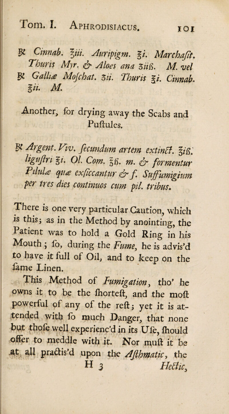IOI & Cinnab. %iii. Auripigm. g/. Marchafit. Thuris Myr. & Aloes ana Sufi. M. vel & Gallia Mo/chat. Zii. Thuris Cinnab. g/V. A/. Another, for drying away the Scabs and Puftules. & Viv. fecundum artem extinB. %ifil ligtifn g/. 01 Com. |fj. ^ formentur Pdula qua exficcantur dr f. Suffumigium per ires dies continuos cum pil. tribus. There is one very particular Caution, which is this; as in the Method by anointing, the Patient was to hold a Gold Ring in his Mouth ; lb, during the Fume, he is advis'd to have it full of Oil, and to keep on the lame Linen. This Method of Fumigation, tho' he owns it to be the lhorteft, and the moft powerful of any of the reft; yet it is at¬ tended with lo much Danger, that none but thofe well experienc’d in its Ufe, Ihould offer to meddle with it. Nor muft it be at all practis'd upon the AJlhmatic, the