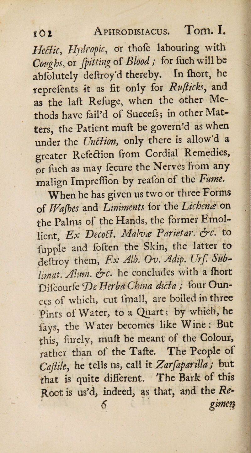 HeBic, Hydropic, or thofe labouring with Coughs, or {pitting of Blood; for fuch will be abfolutely deftroy’d thereby. In ftiort, he reprefents it as fit only for Ruflicks, and as the laft Refuge, when the other Me¬ thods have fail’d of Succefs; in other Mat¬ ters, the Patient muft be govern’d as when under the UnBion, only there is allow’d a greater Refection from Cordial Remedies, or fuch as may fecure the Nerves from any malign Impreffion by realbn ol the Fume. When he has given us two or three Forms of fFafhes and Liniments for the Lichen £ on the Palms of the Hands, the former Emol¬ lient, Ex DecoB. Malva Parietar. &c. to fupple and foftcn the Skin, the latter to deftroy them, Ex Alb. Ov. Adip. Urf. Sub¬ limat. Alum. &c. he concludes with a Ihort Difcourfe He Herba China diBa ; four Oun¬ ces of which, cut fmall, are boiled in three Pints of Water, to a Quart; by which, he fays, the Water becomes like Wine: But this, Purely, muft be meant of the Colour, rather than of the Tafte. The People of Cajliky he tells us, call it Zarfapanlla; but that is quite different. The Bark of this Root is us’d, indeed, as that, and the Re-