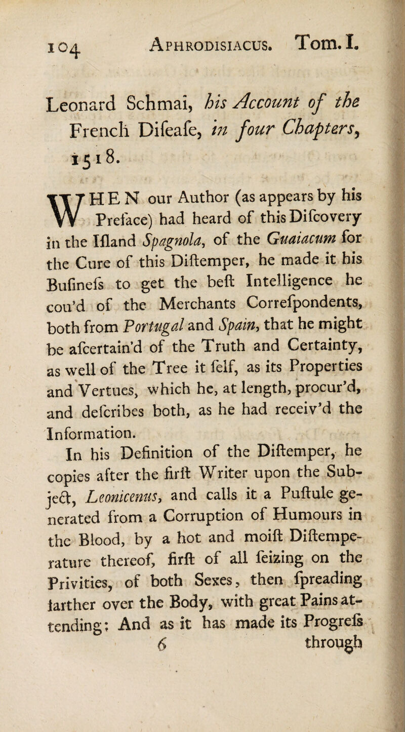 Leonard Schmai, his Account of the French Difeafe, in four Chapters, 1518. WHEN our Author (as appears by his Preface) had heard of this Difcovery in the Iiland Spagnola, of the Guaiacum for the Cure of this Diftemper, he made it his Bufinefs to get the beft Intelligence he cou’d of the Merchants Correfpondents, both from Portugal and Spain, that he might be afcertain’d of the Truth and Certainty, as well of the Tree it felf, as its Properties and Vertues, which he, at length, procur’d, and defcribes both, as he had receiv’d the Information. In his Definition of the Diftemper, he copies after the firft Writer upon the Sub¬ ject, Leonicenus, and calls it a Puftule ge¬ nerated from a Corruption of Humours in the Blood, by a hot and moift Diftempe- raturc thereof, firft of all feizing on the Privities, of both Sexes, then fpreading larther over the Body, with great Pains at¬ tending; And as it has made its Progrels 6 through