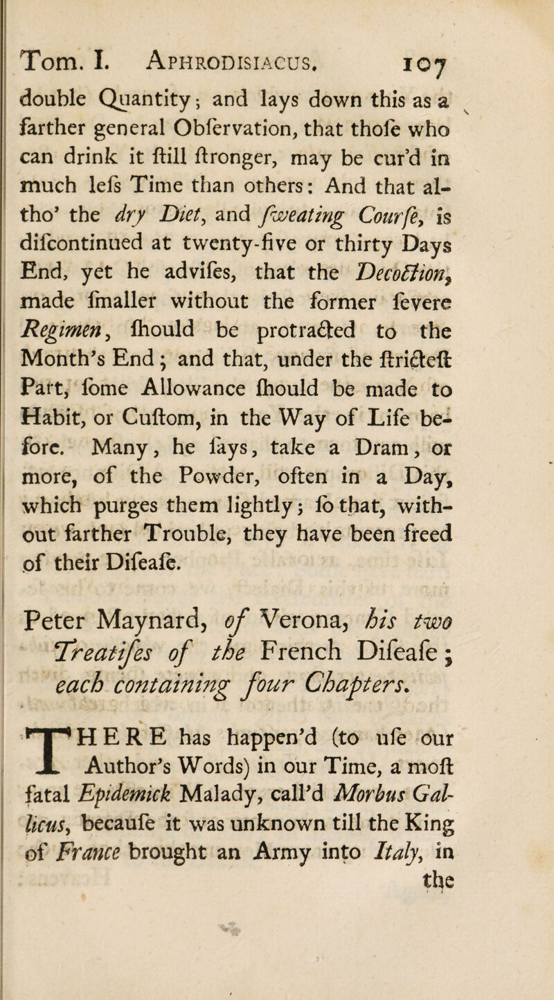 double Quantity; and lays down this as a farther general Obfervation, that thofe who can drink it ftill ftronger, may be cur’d in much lefs Time than others: And that al- tho’ the dry Diet, and [wearing Courfe, is difcontinued at twenty-five or thirty Days End, yet he advifes, that the Deco£tionf made fmaller without the former fevere Regimen, fliould be protracted to the Month’s End ; and that, under the ftricteft Part, fome Allowance fliould be made to Habit, or Cuftom, in the Way of Life be¬ fore. Many, he fays, take a Dram, or more, of the Powder, often in a Day, which purges them lightly 5 lo that, with¬ out farther Trouble, they have been freed of their Difeafe. Peter Maynard, of Verona, his two !Treatifes of the French Difeafe; each containing four Chapters. THERE has happen’d (to ufie our Author’s Words) in our Time, a moil fatal Epidemick Malady, call’d Morbus Gal¬ licus, becaufe it was unknown till the King of France brought an Army into Italy, in the