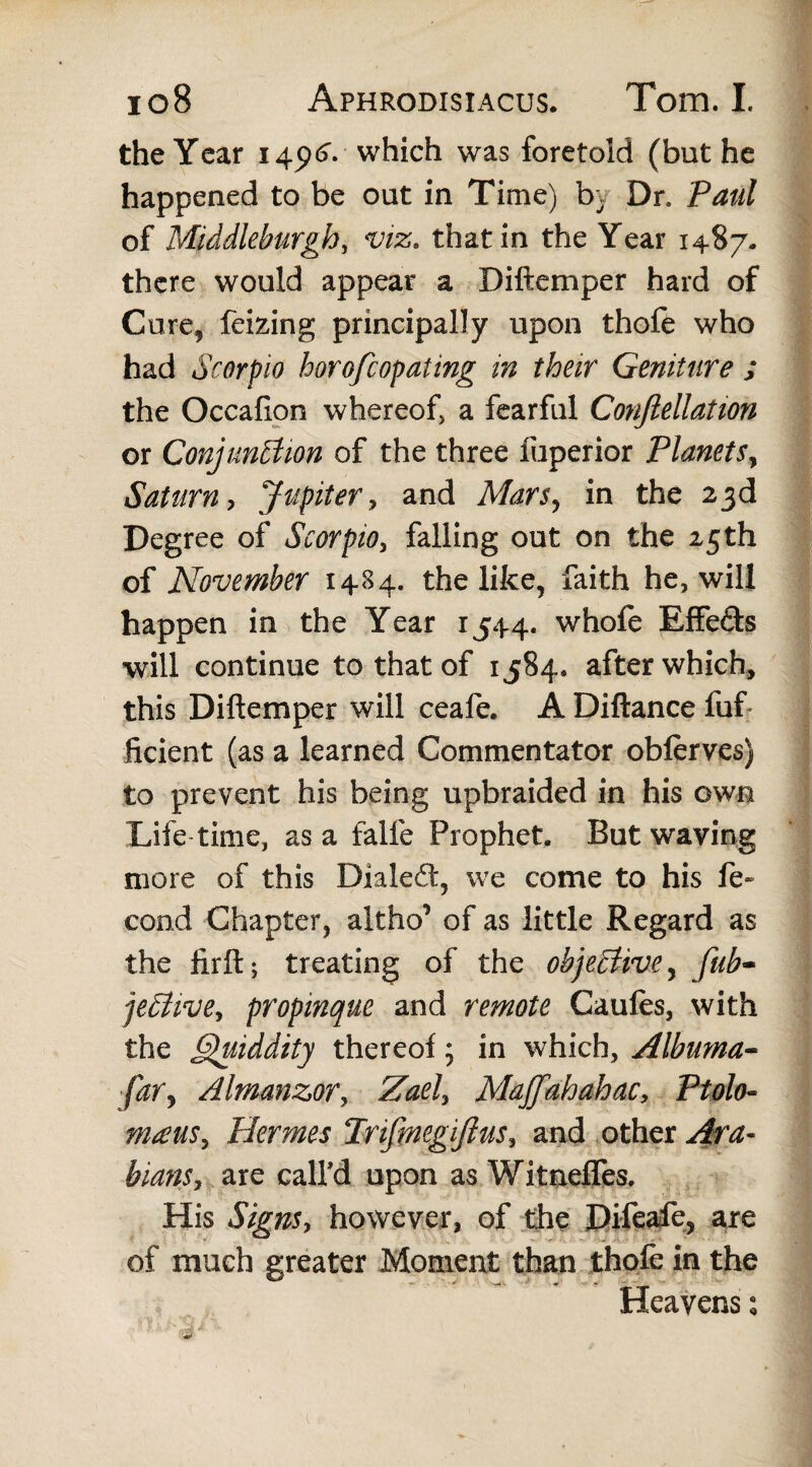 the Year 145MJ. which was foretold (but he happened to be out in Time) by Dr. Paul of Middleburgh, viz. that in the Year 1487. there would appear a Diftemper hard of Cure, feizing principally upon thofe who had Scorpio horofcopating in their Geniture ; the Occafion whereof, a fearful Conftellation or Conjunction of the three fuperior Planets, Saturn, Jupiter, and Mars, in the 23d Degree of Scorpio, falling out on the 25th of November 1484. the like, faith he, will happen in the Year 1544. whofe Effe&s will continue to that of 1584* after which, this Diftemper will ceafe. A Diftance fuf ficient (as a learned Commentator obferves) to prevent his being upbraided in his own Life time, as a falfe Prophet. But waving more of this Dialed:, we come to his fe- cond Chapter, aitho’ of as little Regard as the firft; treating of the objective, fub- jeCHve, propinque and remote Caules, with the Quiddity thereof; in which, Albuma- fary Almanzor, Zael, Majfahahac, Ptolo- mams, Hermes Trifmegijius, and other Ara¬ bians, are call'd upon as Witneffes. His Signs, however, of the Difeafe, are of much greater Moment than thole in the Heavens: