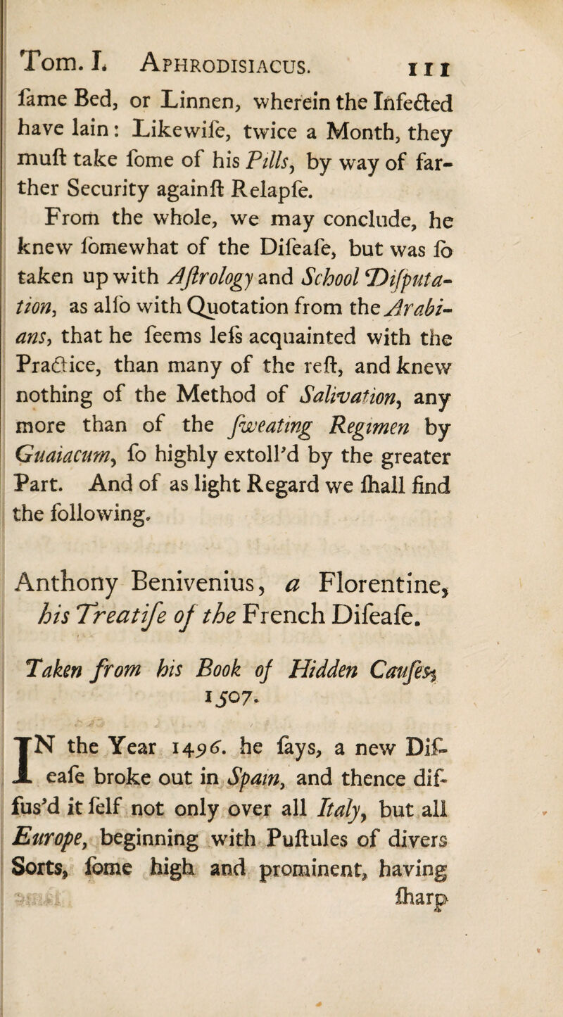 fame Bed, or Linnen, wherein the Tnfe&ed have lain: Likewife, twice a Month, they muft take fome of his Pills, by way of far¬ ther Security againft Relapfe. From the whole, we may conclude, he knew fomewhat of the Difeafe, but was lo taken up with Aftrology and School ‘Deputa¬ tion, as alfo with Quotation from the Arabi¬ ans, that he feems lels acquainted with the Practice, than many of the reft, and knew nothing of the Method of Salivation, any more than of the fweating Regimen by Guaiacum, fo highly extolfd by the greater Part. And of as light Regard we fhall find the following. Anthony Benivenius, a Florentine* his Treat ife of the French Difeafe. Taken from his Book of Hidden Caufes% 1507. IN the Year 145)6'. he lays, a new Dif¬ eafe broke out in Spain, and thence dif¬ fus'd it felf not only over all Italy, but all Europe, beginning with Puftules of divers Sorts, fome high and prominent, having £harp-