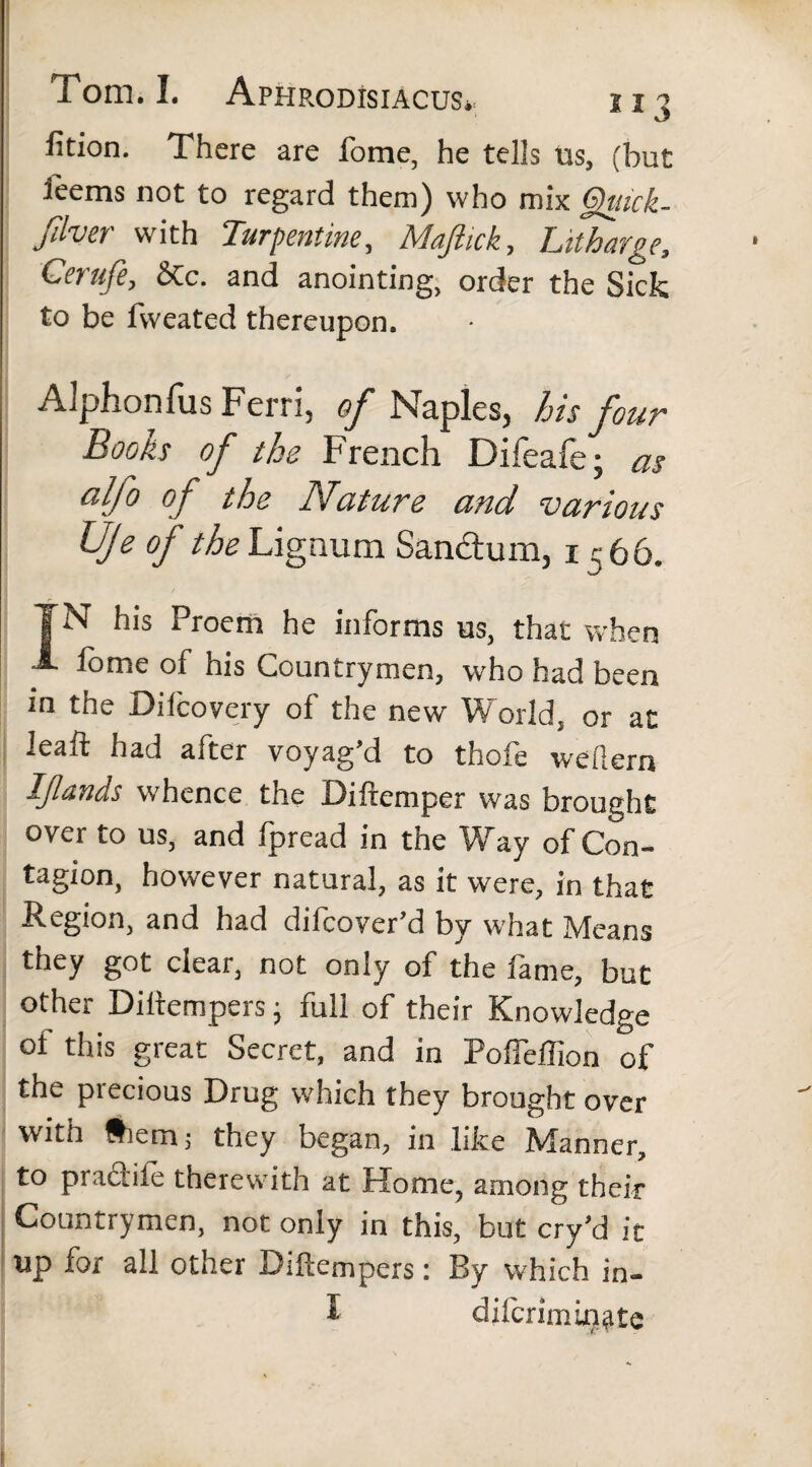 fidon. There are fome, he tells us, (but ieems not to regard them) who mix Qiuck- Jilver with Turpentine, Majhck, Litharge, Cerufe, Stc. and anointing, order the Sick to be fweated thereupon. Aiphonfus Fern', of Naples, his four Books of the French Difeafe; as aljo of the Nature and 'various Uje of the Lignum Sandum, 1 i;66. TN his Proem he informs us, that when A fome of his Countrymen, who had been in the Difcovery of the new World, or at Jeaft had after voyag’d to thofe weftern IJlands whence the Difremper was brought over to us, and fpread in the Way of Con¬ tagion, however natural, as it were, in that Region, and had difcoyer’d by what Means they got clear, not only of the fame, but other Diitempers; full of their Knowledge ot this great Secret, and in Poflelfion of the precious Drug which they brought over with Siem; they began, in like Manner, to praciile therewith at Home, among their Countrymen, not only in this, but cry’d it up for all other Diftempers: By which in- I difcrimin^te