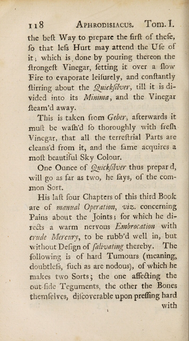 the belt Way to prepare the firft of thefe, fo that lefs Hurt may attend the Ufe of it; which is done by pouring thereon the ftrongeft Vinegar, fetting it over a flow Fire to evaporate leifurely, and conftantly ftirring about the Quickfilver, till it is di¬ vided into its Minima, and the Vinegar ftearn’d away. This is taken from Geber, afterwards it mult be walh’d fo thoroughly with freflv Vinegar, that all the terreftrial Parts are cleans'd from it, and the lame acquires a molt beautiful Sky Colour. One Ounce of 6)uickfilver thus prepar d, will go as far as two, he lays, of the com¬ mon Sort. His laft four Chapters of this third Book are of manual Operation, viz. concerning Pains about the Joints 5 for which he di» reds a warm nervous Embrocation with crude Mercury, to be rubb’d well in, but without Defign of falivating thereby. The following is of hard Tumours (meaning, doubtlels, fuch as are nodous), of which he makes two Sorts; the one affeding the out-fide Teguments, the ether the Bones themfdves, diicoyerable upon preffing hard with