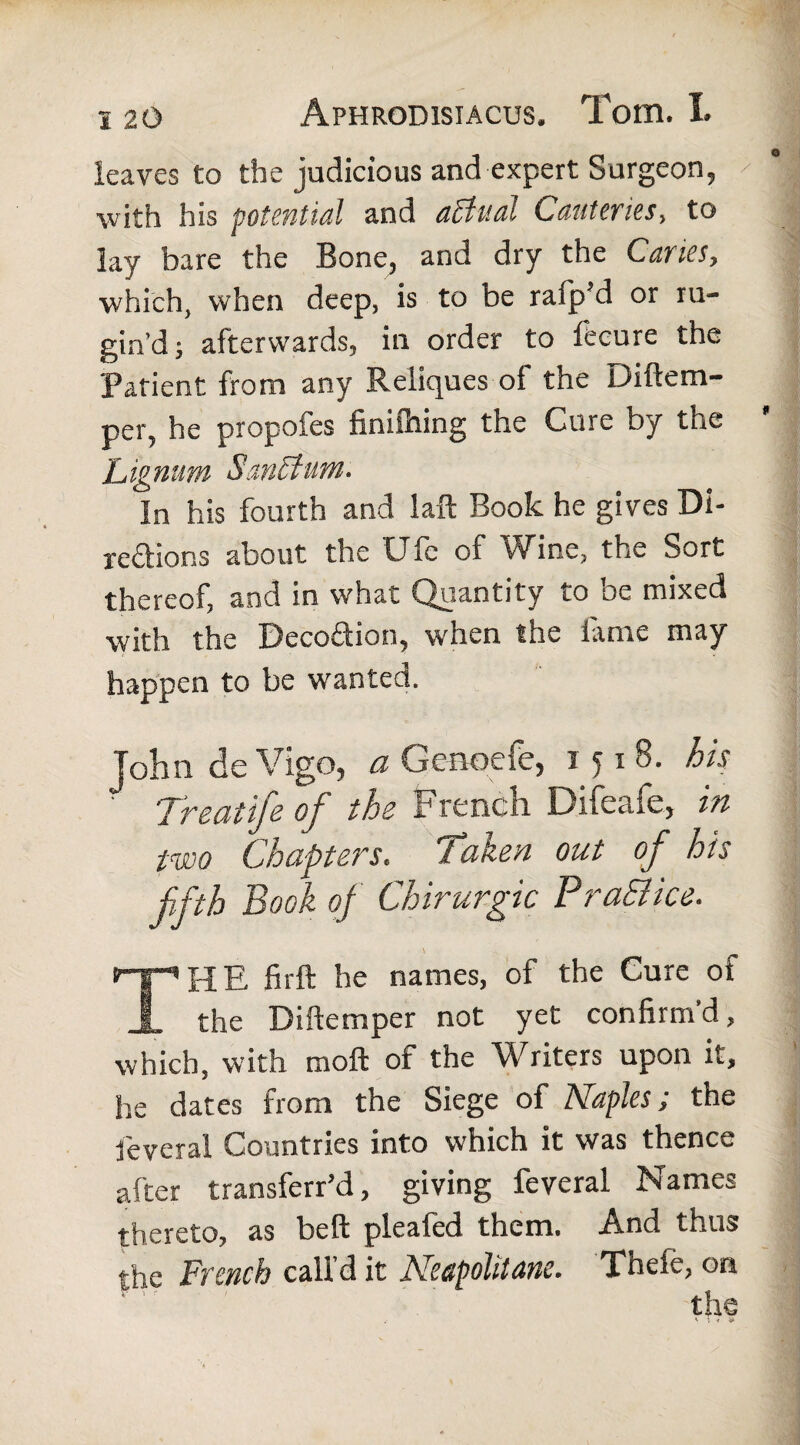 leaves to the judicious and expert Surgeon, with his potential and attual Cauteries, to lay bare the Bone, and dry the Canes, which, when deep, is to be rafp’d or ru- girs’d; afterwards, in order to fecure the Patient from any Reliques of the Diftem- per, he propofes finifning the Cure by the Lignum SanStum. In his fourth and laft Book he gives Di¬ rections about the fJlc of vVine, the Sort thereof, and in what Quantity to be mixed with the Decoftion, when the lame may happen to be wanted. John de Vigo, a Gcnoefc, 1518. his Treat ife of the French Difeafe, in two Chapters, Taken out of his fifth Book of Chirurgic Pra&ice. \ THE firft he names, of the Cure of the Diftemper not yet confirm'd, which, with moft of the Writers upon it, he dates from the Siege of Naples; the fieveral Countries into which it was thence after transferr’d, giving feveral Names thereto, as bell pleafed them. And thus the French call d it Neapolitans. Tnefe, on • ' the 4 ♦. * &