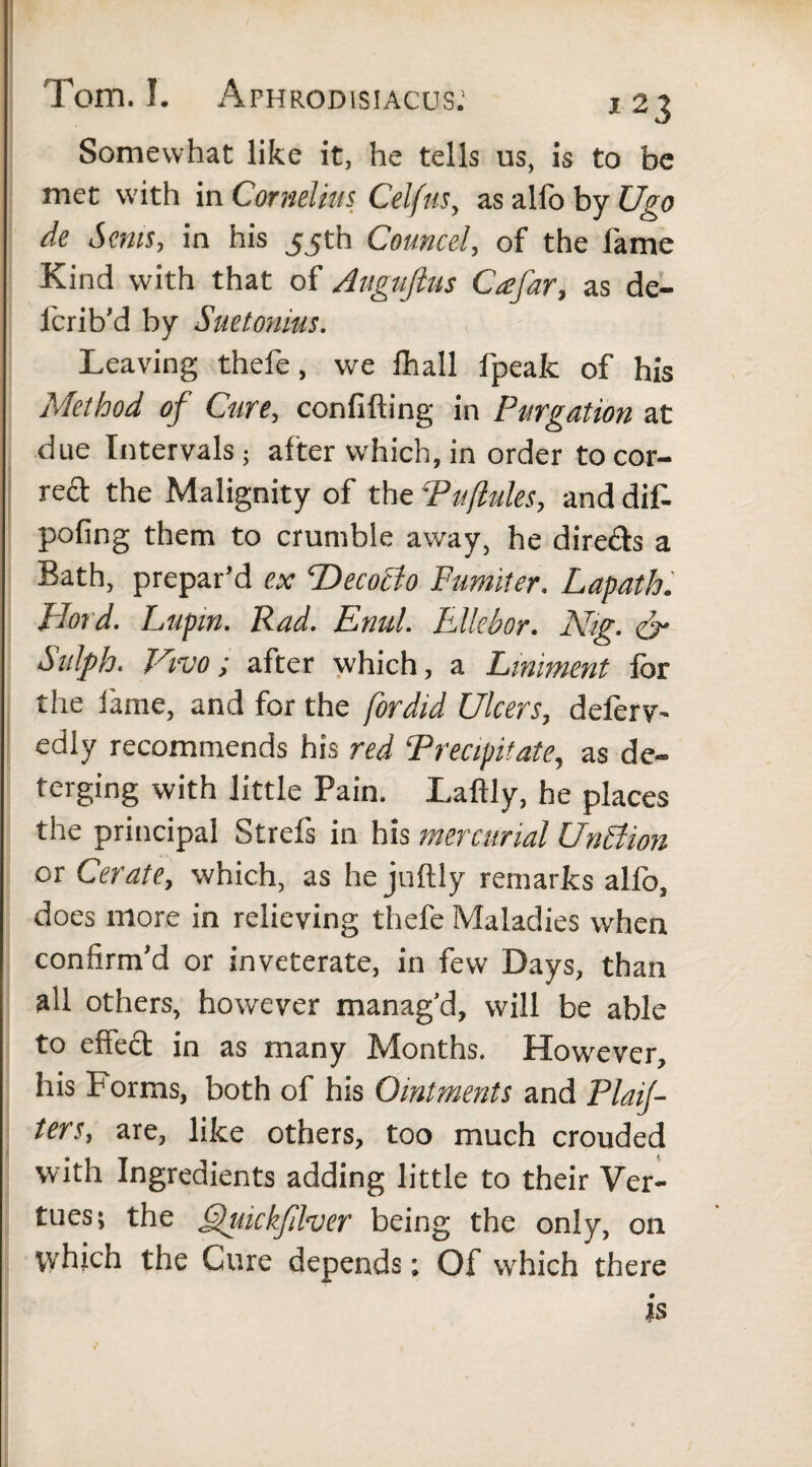 Somewhat like it, he tells us, is to be met with in Cornelius Celfus, as allb by Ugo de Smts, in his 55th Councel, of the fame Kind with that of Auguftus Ccefar, as de- lcrib’d by Suetonius. Leaving thefe, we fhall fpeafc of his Method of Cure, confifting in Purgation at due Intervals; after which, in order tocor- reft the Malignity of the Puflules, and dif- pofing them to crumble away, he dire&s a Bath, prepar’d ex 'Decocto Fumifer. Lapath. Fiord. Lupin. Rad. Emit. Ellebor. Nig. & Salph. Vivo; after which, a Liniment for the fame, and for the fordid Ulcers, deferv- edly recommends his red Precipitate, as de¬ terging with little Pain. Laftly, he places the principal Strefs in his mercurial UnBion or Cerate, which, as he juftly remarks alfo, does more in relieving thefe Maladies when confirm’d or inveterate, in few Days, than all others, however manag’d, will be able to eftedt in as many Months. However, his Forms, both of his Ointments and Plan¬ ters, are, like others, too much crouded with Ingredients adding little to their Vir¬ tues; the ffuickfllver being the only, on which the Cure depends; Of which there is