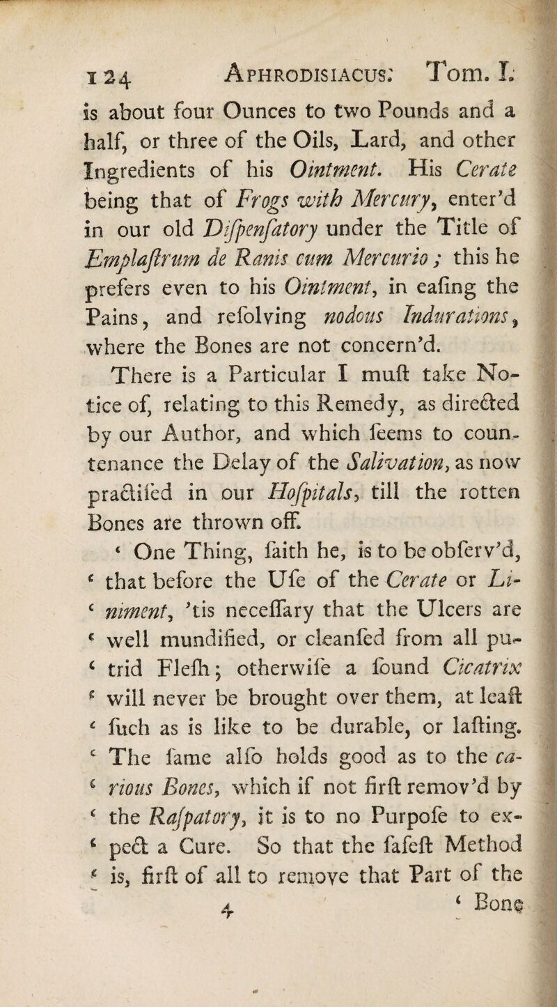 is about four Ounces to two Pounds and a half, or three of the Oils, Lard, and other Ingredients of his Ointment. His Cerate being that of Frogs with Mercury, enter'd in our old Difpenfatory under the Title of Emfilajlnm de Ranis cum Mercurio ; this he prefers even to his Ointment, in eafing the Pains, and refolving nodous Indurations, where the Bones are not concern'd. There is a Particular I muft take No¬ tice of, relating to this Remedy, as directed by our Author, and which feems to coun¬ tenance the Delay of the Salivation, as now pracliied in our Hoff it als5 till the rotten Bones are thrown off « One Thing, faith he, is to be obferv'd, * that before the Ufe of the Cerate or Lt- c niment, 'tis neceffary that the Ulcers are c well mundilied, or cleanfed from all pu^ c trid Flefii; otherwife a found Cicatrix 2 will never be brought over them, at leaft c fuch as is like to be durable, or lafting. c The fame alfo holds good as to the ca- c nous Bones, which if not firft remov'd by c the Rajpatory, it is to no Purpofe to ex- c peel a Cure. So that the fafeft Method f is, fir ft of all to remove that Part of the