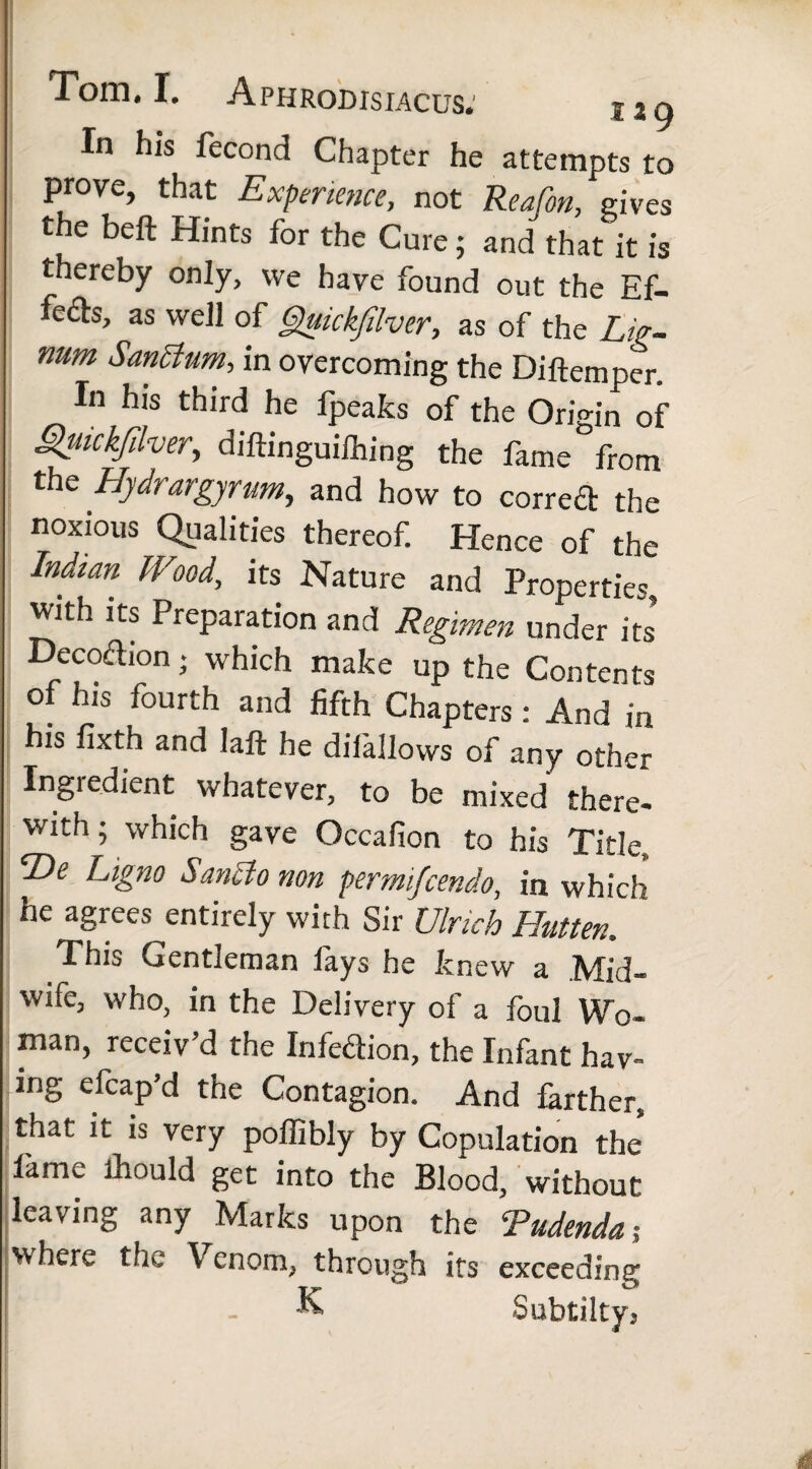 In his fecond Chapter he attempts to prove, that Experience, not ReaCon, gives the beft Hints for the Cure; and that it is thereby only, vve have found out the Ef- fe£b, as well of Gjuickfdver, as of the Lig¬ num Santfum, in overcoming the Diftemner In his third he fpeaks of the Origin of guickfilver, diftinguifhing the fame from the Hydrargyrum,, and how to corrccl the noxious Qualities thereof. Hence of the Indian Wood, its Nature and Properties, with its Preparation and Regimen under its Decoaion • which make up the Contents of his fourth and fifth Chapters : And in his fixth and laft he diiallows of any other Ingredient whatever, to be mixed there¬ with; which gave Occafion to his Title, He Ligno Sancio non permifcendo, in which he agrees entirely with Sir Ulrich Hutten, This Gentleman fays he knew a Mid¬ wife, who, in the Delivery of a foul Wo¬ man, receiv’d the Infedion, the Infant hav¬ ing efcap’d the Contagion. And farther, that it is very poffibly by Copulation the lanw ihould get into the Blood, without leaving any Marks upon the Rudenda ; where the Venom, through its exceeding - & Subtilty,