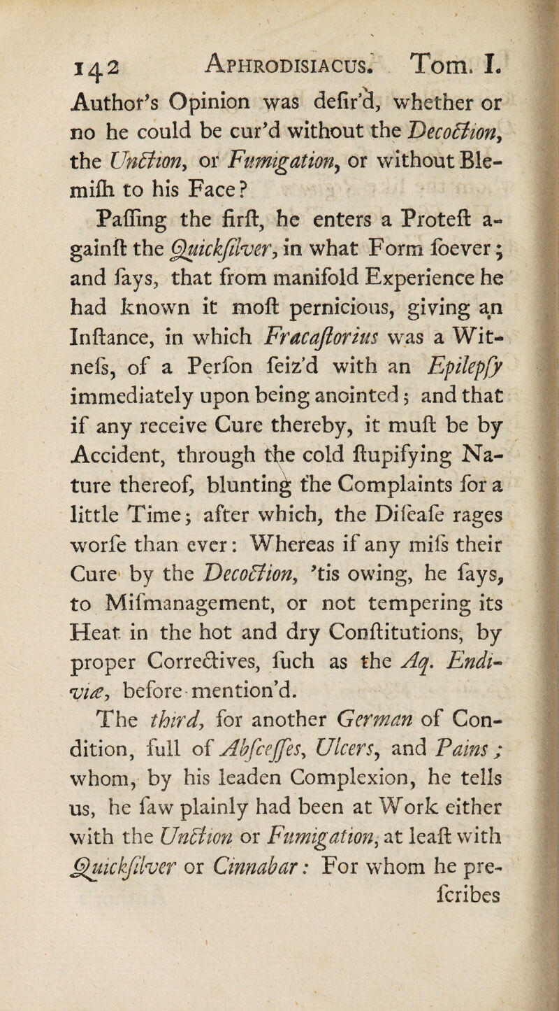 Author's Opinion was defir cl, whether or no he could be cur’d without the DecoEtiony the UnEtioriy or Fumigation, or without Ble- mifli to his Face ? Paffing the firft, he enters a Proteft a- gainft the Gjuickfilver, in what Form loever; and fays, that from manifold Experience he had known it moft pernicious, giving an Inftance, in which Fracafiorius was a Wit- nefs, of a Perfon feiz’d with an EpilepjJ immediately upon being anointed; and that if any receive Cure thereby, it muft be by Accident, through the cold ftupifying Na- ture thereof, blunting the Complaints for a little Time; after which, the Difeafe rages worfe than ever: Whereas if any mils their Cure by the Deco£tiony ’tis owing, he fays, to Mifmanagernent, or not tempering its Heat in the hot and dry Conftitutions, by proper Correctives, fuch as the Aq. Endi~ <vi£> before mention’d. The third, for another German of Con¬ dition, full of AbfcejJeSy Ulcers, and Pains ; whom, by his leaden Complexion, he tells us, he faw plainly had been at Work either with the UnBion or Fumigation, at leaft with Ghiickfdvcr or Cinnabar: For whom he pre- feribes