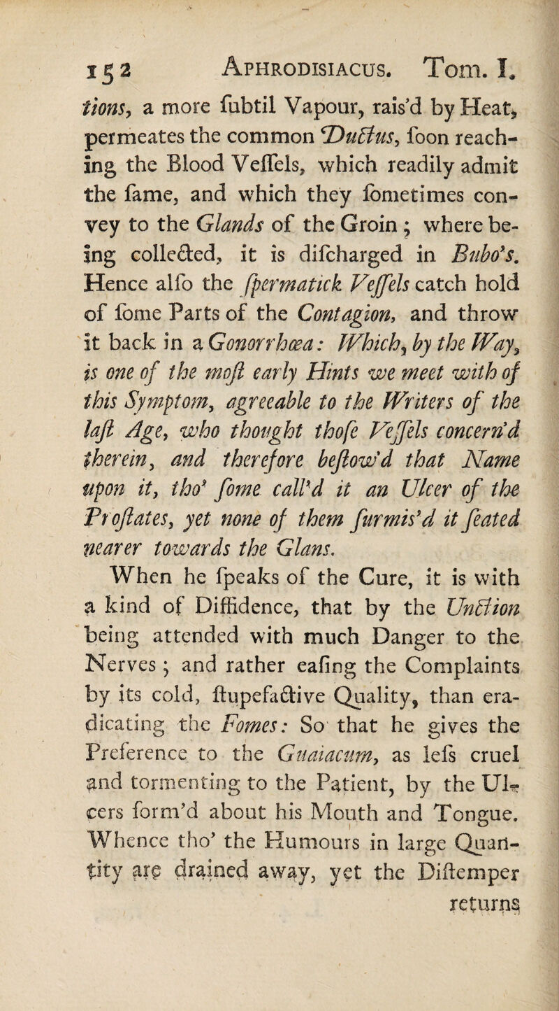 tionSj a more fubtil Vapour, raisd by Heat, permeates the common PDuBus, foon reach¬ ing the Blood Veffels, which readily admit the fame, and which they fometimes con¬ vey to the Glands of the Groin ; where be¬ ing collected, it is dsfcharged in Bubo's. Hence alfo the fpermatkk Vejfels catch hold of fome Parts of the Contagion, and throw it back in a Gonorrhoea: Which, by the Way, is one of the tnojl ear ly Hints we meet with of this Symptom, agreeable to the Writers of the laft Age, who thought thofe Veffels concern'd therein, and therefore befiowd that Name upon it, iho* fome call'd it an Ulcer of the Proflates, yet none of them furmis’d it feated nearer towards the Gians, When he fpeaks of the Cure, it is with a kind of Diffidence, that by the UnBion being attended with much Danger to the Nerves; and rather eafing the Complaints by its cold, ftupefa&ive Quality, than era¬ dicating the Fomes: So that he gives the Preference to the Guaiacum, as left cruel and tormenting to the Patient, by the Ulr cers form'd about his Mouth and Tongue. Whence tho' the Humours in large Quan¬ tity m drained away, yet the Biftemper returns