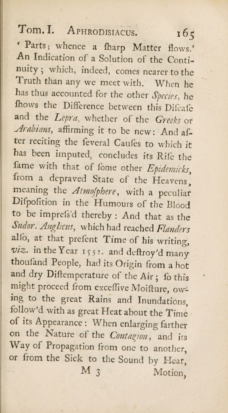 Parts; whence a fharp Matter flows/ An Indication of a Solution of the Conti- naity ; which, indeed, comes nearer to the Truth than any we meet with. When he has thus accounted for the other Species, he fhows the Difference between this Diffafe and the Lepra, whether of the Greeks or Arabians, affirming it to be new: And af¬ ter reciting the feveral Caufes to which it has been imputed, concludes its Rife the lame with tnat oi lb me other Epidemic ksy from a depraved State of the Heavens, meaning the Atmofphere, with a peculiar Difpofition in the Humours of the Blood to be imprels’d thereby : And that as the Stidor. Anghcus, which had reached Flanders alio, at that prefent Time of his writing, viz. in the Year 1551, and dcflroy'd many thoufand People, had its Origin from a hot and dry Diftemperature of the Air; fo this might proceed from exceflive Moihure, ow¬ ing to the great Rains and Inundations, follow'd with as great Heat about the Time of its Appearance : W hen enlarging farther on the Nature of the Contagion^and its Way of Propagation from one to another, or from the Sick to the Sound by Heat, M 3 Motion,