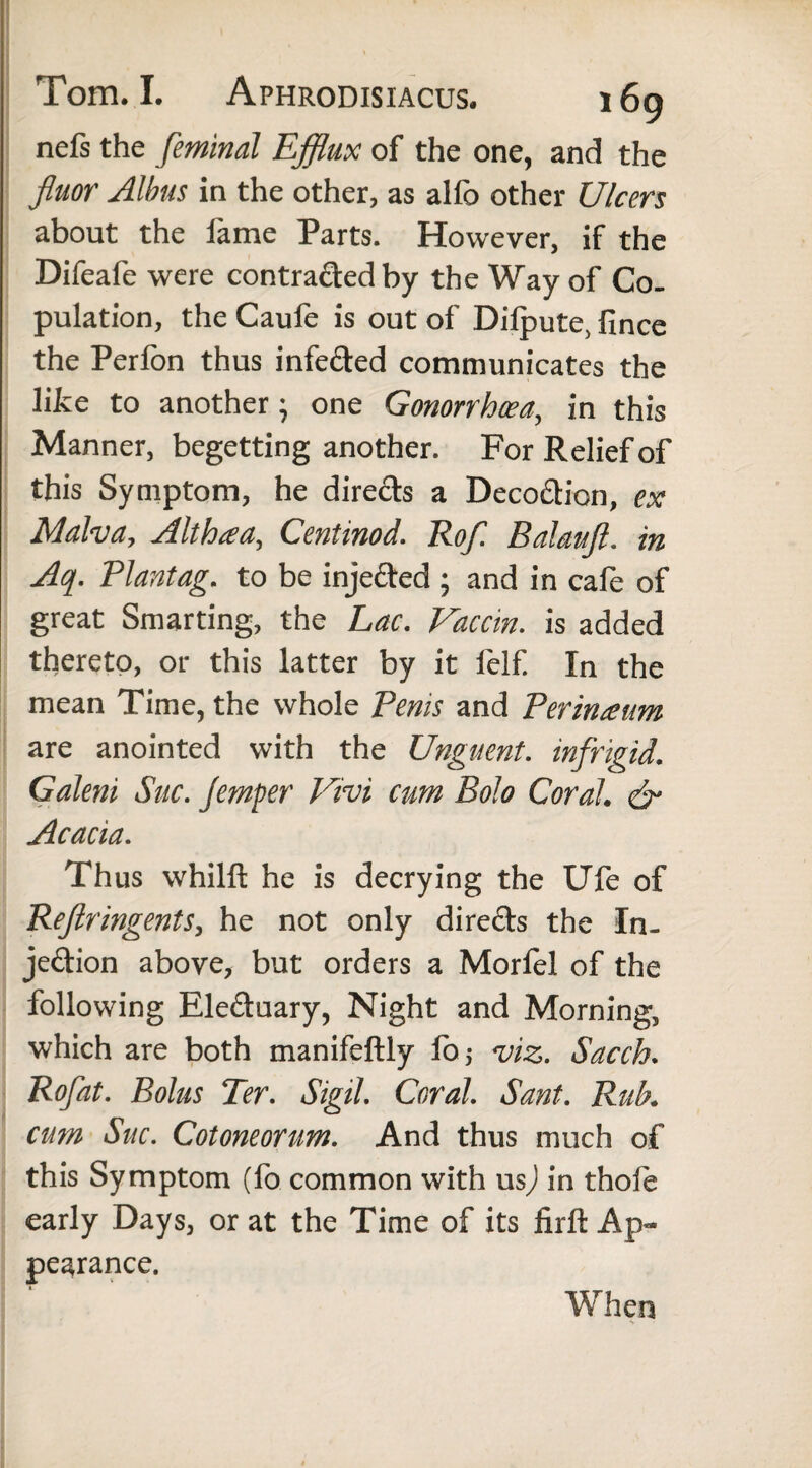 ncl's the feminal Efflux of the one, and the fluor Albus in the other, as alfo other Ulcers about the fame Parts. However, if the Difeafe were contra&edby the Way of Co¬ pulation, the Caufe is out of Diipute, fince the Perfon thus infe&ed communicates the like to another; one Gonorrhoea, in this Manner, begetting another. For Relief of this Symptom, he dire&s a Decodion, ex Malva, Althaea, Centinod. Rofl. Balauft. in Aq. Plantag. to be injected ; and in cafe of great Smarting, the Lac. Vaccin. is added thereto, or this latter by it felf In the mean Time, the whole Penis and Perineum are anointed with the Unguent, infrigid. Galeni Sue. Jemper Vivi cum Bolo Coral. & Acacia. Thus whilft he is decrying the UTe of Beftringents, he not only directs the In¬ jection above, but orders a Morfel of the following Electuary, Night and Morning, which are both manifeftly foj viz. Sacch. Boflat. Bolus Ter. Sigil. Coral. Sant. Rub. cum Sue. Cotoneorum. And thus much of this Symptom (fo common with usj in thofe early Days, or at the Time of its firft Ap¬ pearance. When