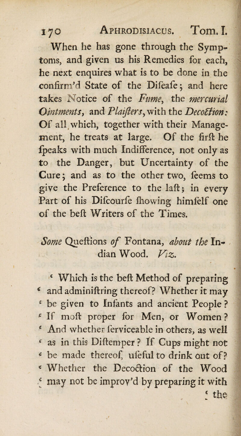 When he has gone through the Symp<- toms, and given us his Remedies for each, he next enquires what is to be done in the confirm'd State of the Bifeafe; and here takes Notice of the Fume, the mercurial Ointments, and Plaiflers^mth the Deception: Of all which, together with their Manage¬ ment, he treats at large. Of the firfl he fpeaks with much Indifference, not only as to the Danger, but Uncertainty of the Cure; and as to the other two, feems to give the Preference to the laft; in every Part of his Difcourfe fhovving himfelf one of the beft Writers of the Times. Some Queftions of Fontana, about the In- , dian Wood. Viz. c Which is the beft Method of preparing * and adminiftring thereof? Whether it may 2 be given to Infants and ancient People ? c If moft proper for Men, or Women ? * And whether ferviceable in others, as well * as in this Diftemper ? If Cups might not € be made thereof, ufeful to drink out of? € Whether the Deco&ion of the Wood * may not be improv'd by preparing it with € the- * i» ■*