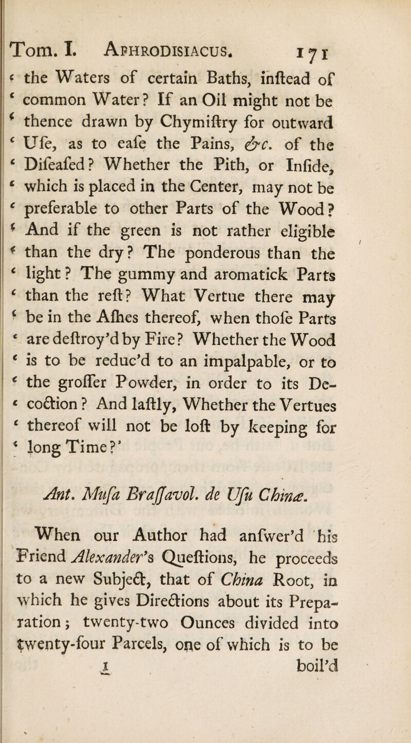 * the Waters of certain Baths, inftead of c common Water? If an Oil might not be * thence drawn by Chymiftry for outward c Ufe, as to eafe the Pains, &c. of the c Difeafed? Whether the Pith, or Infide, * which is placed in the Center, may not be c preferable to other Parts of the Wood? * And if the green is not rather eligible * than the dry? The ponderous than the € light ? The gummy and aromaticfc Parts c than the reft? What Vertue there may c be in the Allies thereof, when thofe Parts * aredeftroy’dby Fire? Whether the Wood 1 is to be reduc’d to an impalpable, or to * the grolfer Powder, in order to its De- « coftion ? And laftly, Whether the Vertues £ thereof will not be loft by keeping for 4 long Time?’ Ant. Mufa Brajjavol. de Ufu China. When our Author had anfwer’d his Friend Alexander’s Queftions, he proceeds to a new Subjeft, that of China Root, in which he gives Directions about its Prepa¬ ration ; twenty-two Ounces divided into twenty-four Parcels, ope of which is to be x boil’d