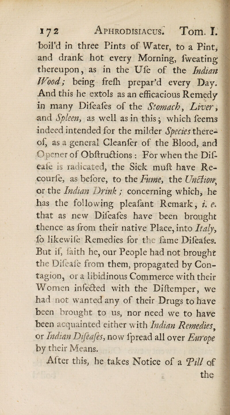 boil’d in three Pints of Water, to a Pint, and drank hot every Morning, fweating thereupon, as in the Ufe of the Indian Wood; being frelli prepar'd every Day. And this he extols as an efficacious Remedy in many Difeafes of the Stomach, Liver, and Spleen, as well as in this} which feems indeed intended for the milder Species there¬ of, as a.general Cleanler of the Blood, and Opener of Obftru£tions : For when the Dif* eaie is radicated, the Sick muft have Re- courfe, as before, to the Fume, the Unctio or the Indian Drink ; concerning which, he has the following pleafant Remark, i. e> that as new Difeafes have been brought thence as from their native Place, into Italy, lb likewife Remedies for the fame Difeafes. But if, faith he, our People had not brought the Difeaie from them, propagated by Con¬ tagion, or a libidinous Commerce with their Women infecled with the Diftemper, we had not wanted any of their Drugs to have been brought to us, nor need we to have been acquainted either with Indian Remedies.> or Indian Difeafes, now fpread all over Europe by their Means. , After this, he takes Notice of a Fill of the