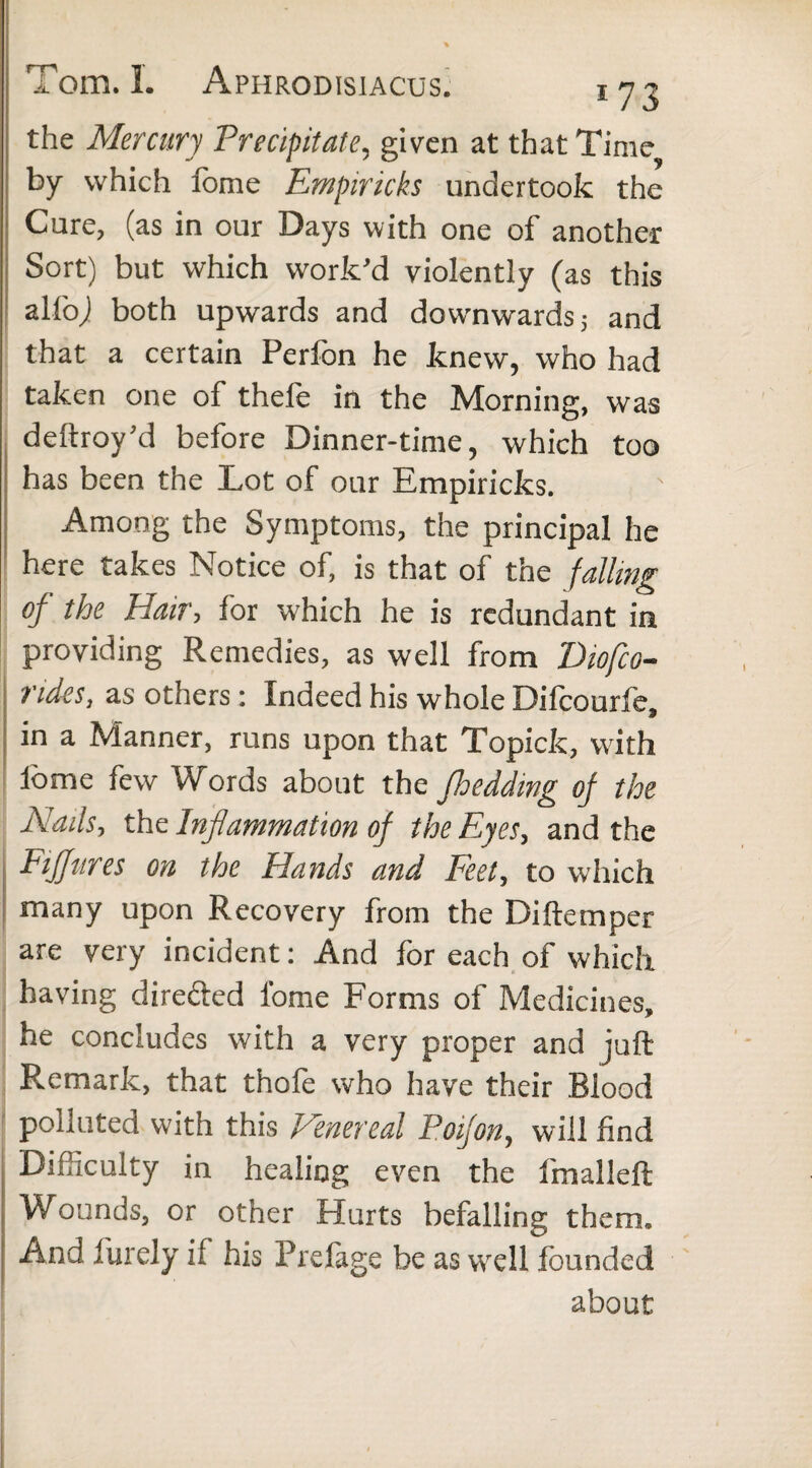 the Mercury Precipitate, given at that Time by which Ibme Empiricks undertook the Cure, (as in our Days with one of another Sort) but which work’d violently (as this alfoj both upwards and dow-nwards; and that a certain Perfon he knew, who had taken one of thefe in the Morning, was deftroy’d before Dinner-time, which too has been the Lot of our Empiricks. Among the Symptoms, the principal he here takes Notice of, is that of the falling of the Hair, for which he is redundant in providing Remedies, as well from Diofco- ndeSj as others: Indeed his whole Difcourfe, in a Manner, runs upon that Topicfc, with Ibme few Words about the Jbedding of the Nads, the Inflammation of the Eyes, and the FiJJttres on the Hands and Feet, to which many upon Recovery from the Di Item per are very incident : And for each of which having directed fome Forms of Medicines, he concludes with a very proper and juft Remark, that thofe who have their Blood polluted with this Venereal Poifon, will find Difficulty in healing even the fmalleft Wounds, or other Hurts befalling them. And furely if his Prefage be as well founded about