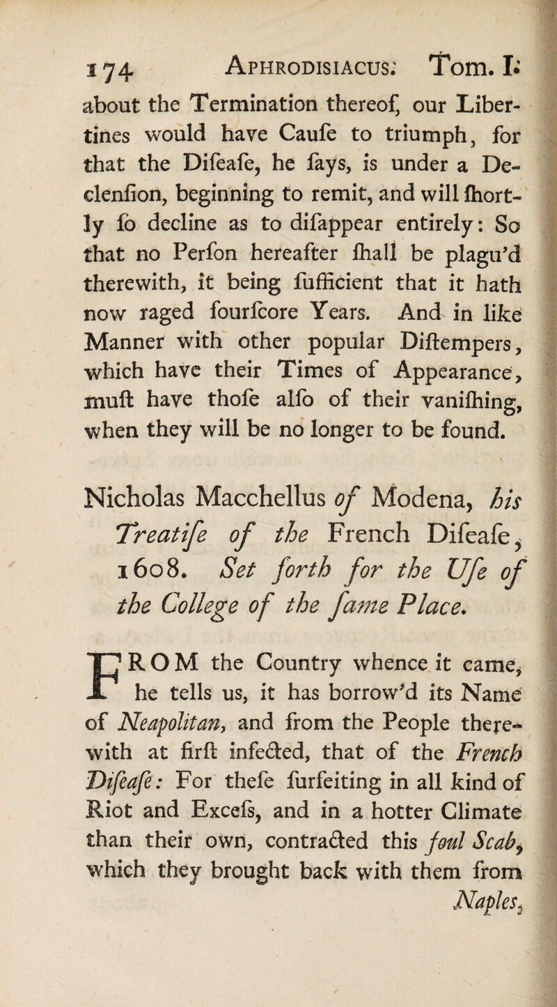 about the Termination thereof, our Liber¬ tines would have Caufe to triumph, for that the Difeafe, he lays, is under a De- clenfion, beginning to remit, and will Ihort- ly fo decline as to difappear entirely: So that no Perfon hereafter fhall be plagu’d therewith, it being fufficient that it hath now raged fourlcore Years. And in like Manner with other popular Dillempers, which have their Times of Appearance, muft have thofe alio of their vanilhing, when they will be no longer to be found. Nicholas Macchellus of Modena, his Treat if of the French Difeafe ^ 1608. Set forth for the Ufe of the College of the fame Place. / FROM the Country whence it came, he tells us, it has borrow'd its Name of Neapolitan, and from the People there¬ with at firft infe&ed, that of the French Difeafe: For thefe furfeiting in all kind of Riot and Excels, and in a hotter Climate than their own, contra&ed this foul Scab9 which they brought back with them from Naples3 /