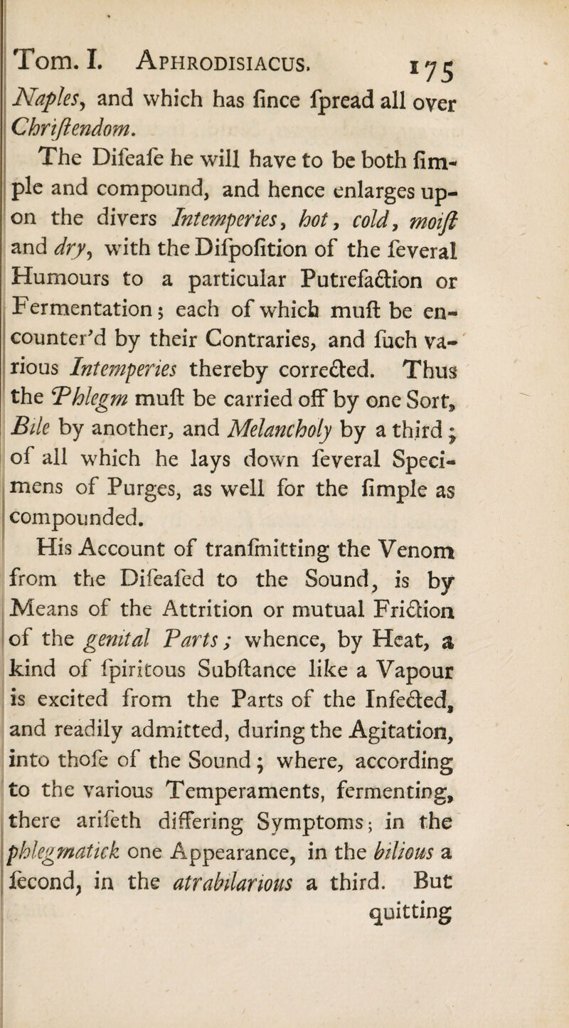 Naples, and which has fince fpread all over Chriftendom. The Difeafe he will have to be both firm pie and compound, and hence enlarges up¬ on the divers Intemperies, hot, cold, moift and dry, with the Difpofition of the feveral Humours to a particular Putrefa&ion or Fermentation 5 each of which muft be en¬ counter'd by their Contraries, and fuch va¬ rious Intemperies thereby corre&ed. Thus the ^Phlegm muft be carried off by one Sort* Bile by another, and Melancholy by a third j of all which he lays down feveral Speci¬ mens of Purges, as well for the fimple as compounded. His Account of tranlmitting the Venom from the Difieafed to the Sound , is by Means of the Attrition or mutual Fridion of the genital Parts; whence, by Heat, a kind of fpiritous Subftance like a Vapour is excited from the Parts of the Infeded, and readily admitted, during the Agitation, into thofe of the Sound; where, according to the various Temperaments, fermenting, there arifeth differing Symptoms; in the phlegmatick one Appearance, in the bilious a fecund, in the atrabilarious a third. But quitting