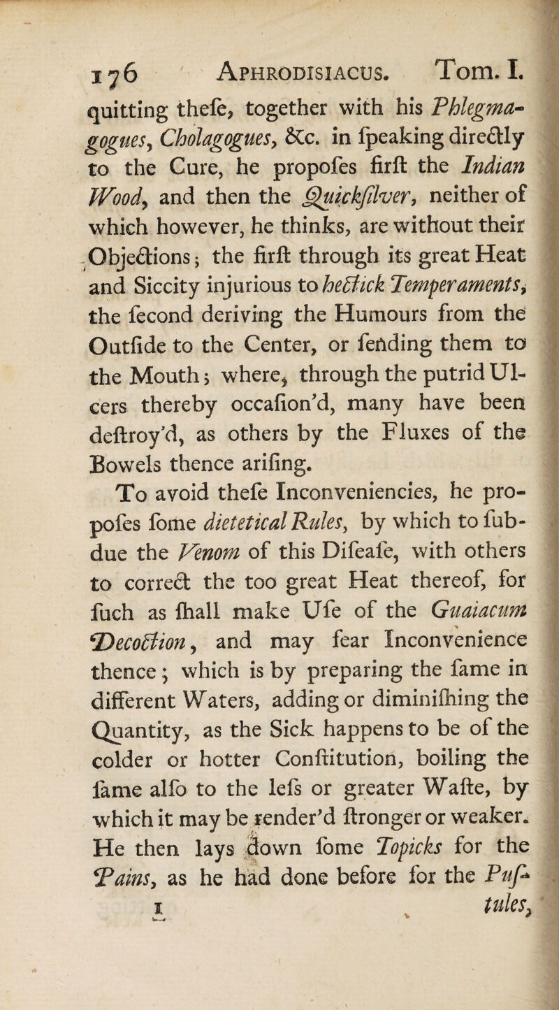 quitting thefe, together with his Phlegma- gogueSj Cholagogues, &c. in fpeaking dire&ly to the Cure, he propofes firft the Indian Wood* and then the Quickfdver, neither of which however, he thinks, are without their Objections; the firft through its great Heat and Siccity injurious to hettick Temperaments, the fecond deriving the Humours from the Outfide to the Center, or fending them to the Mouth, where* through the putrid Ul¬ cers thereby occafion'd, many have been deftroy’d, as others by the Fluxes of the Bowels thence arifing. To avoid thefe Inconveniencies, he pro¬ pofes fome dietetical Rules, by which to fub- due the Venom of this Difeafe, with others to correct the too great Heat thereof, for fuch as {hall make Ufe of the Guaiacum ■% Decoftion, and may fear Inconvenience thence; which is by preparing the fame in different Waters, adding or diminifhing the Quantity, as the Sick happens to be of the colder or hotter Confiitution, boiling the fame alfo to the lefs or greater Wafte, by which it may be render’d ftronger or weaker. He then lays down fbme Topicks for the Tains, as he had done before for the Puf* i titles, fe—