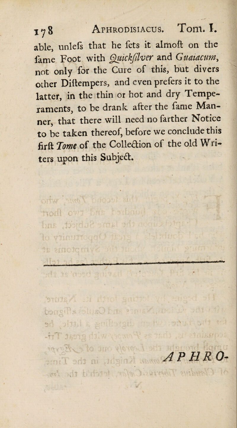 able, unlefs that he fets it almoft on the fame Foot with Quickfilver and Guaiacum, not only for the Cure of this, but divers other Dillempers, and even prefers it to the latter, in the thin or hot and dry Tempe¬ raments, to be drank after the fame Man¬ ner, that there will need no farther Notice to be taken thereof, before we conclude this firft Tome of the Colle&ion of the old Wl i¬ ters upon this Subject. ! APHR 0-