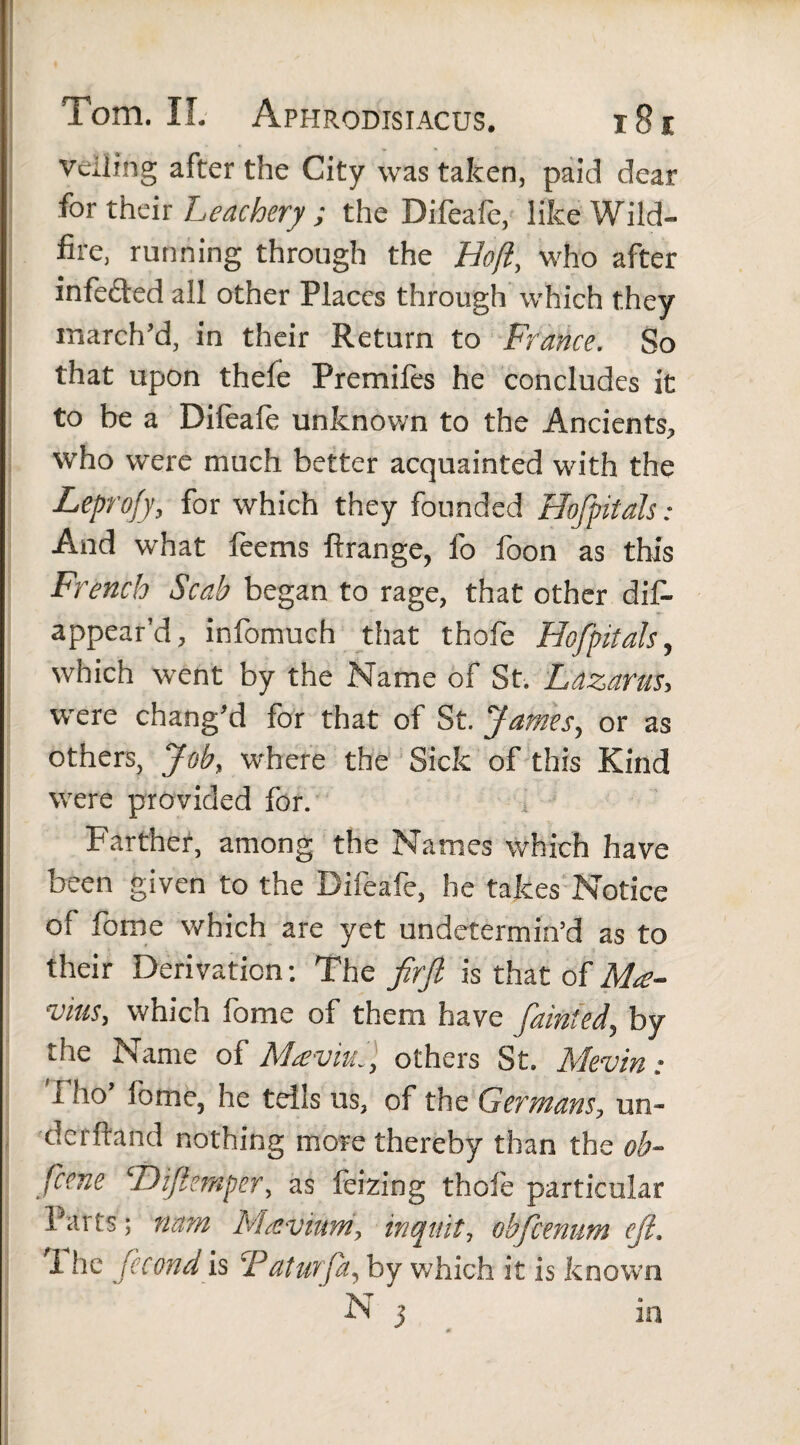 veiling after the City was taken, paid dear for their Leachery ; the Difeafe, like Wild¬ fire, running through the Hoft, who after infedted all other Places through which they march’d, in their Return to France. So that upon thefe Premifes he concludes it to be a Difeafe unknown to the Ancients, who were much better acquainted with the Leprofy, for which they founded Hofpitals: And what feems ftrange, fo foon as this French Scab began to rage, that other dis¬ appear’d, infomuch that thofe Hofpitals, which went by the Name of St. Lazarus, were chang’d for that of St. James, or as others, Job, where the Sick of this Kind were provided for. i Farther, among the Names which have been given to the Bifeafe, he takes Notice of fome which are yet undetermin’d as to their Derivation: The firfi is that of Ma- vms, which fome of them have fainted, by the Name of Maviul, others St. Mevin • I ho’ lome, he tells us, of the Germans, un- derftand nothing more thereby than the ob- fcene ‘Dijfemper, as Seizing thole particular Parts; nam Maevium, inquit, obfcenum cjt. I he fecond is CPaturfa, by which it is known