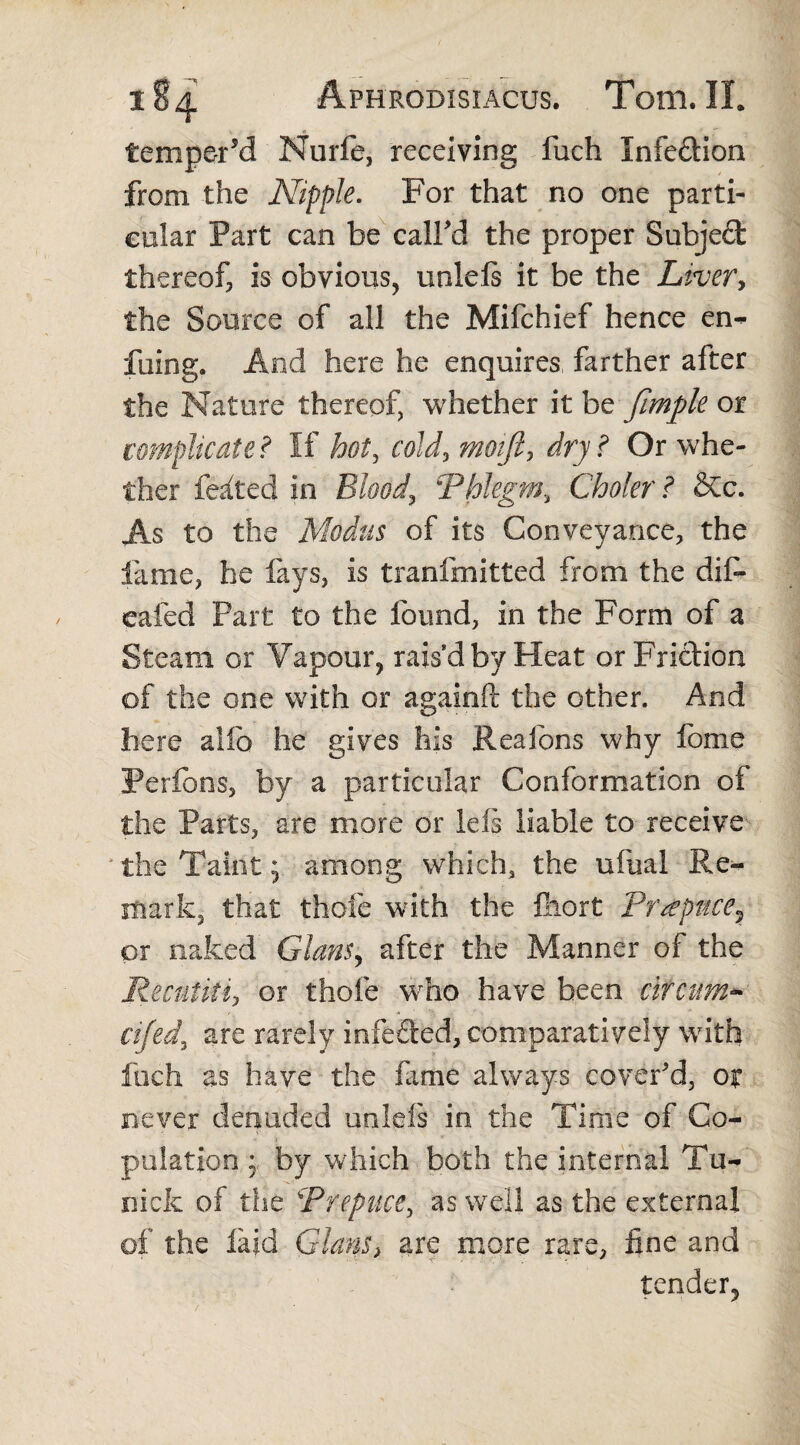 temper’d Nurfe, receiving fuch Infe&ion from the Nipple. For that no one parti¬ cular Part can be call’d the proper Subje£fc thereof, is obvious, uniefs it be the Liver, the Source of all the Mifchief hence em- fuing. And here he enquires farther after the Nature thereof, whether it be fimple or complicate? If hot, cold, moifi, dry ? Or whe¬ ther felted in Blood, \'Phlegm, Choler ? &c. As to the Modus of its Conveyance, the fame, he fays, is tranfmitted from the dif- eafed Part to the found, in the Form of a Steam or Vapour, rais’d by Heat or Friction of the one with or again!! the other. And here alfo he gives his Reafons why fome Perfons, by a particular Conformation of the Parts, are more or left liable to receive ' the Taint; among which, the uiiial Re¬ mark, that thole with the fiiort Prepuce? or naked Gians, after the Manner of the Recutiti, or thofe who have been circum* cifed, are rarely infeded, comparatively with loch as have the fame always cover'd, ox never denuded uniefs in the Time of Co¬ pulation : by which both the internal Tu- nicfc of the Prepuce, as well as the external of the laid Gians> are more rare, fine and tender.