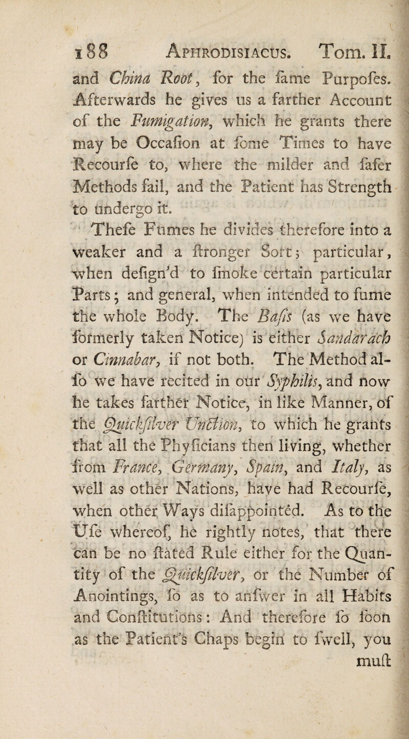 and China Root, for the fame Purpofes, Afterwards he gives us a farther Account of the Fumigation, which he grants there may be Occafion at feme Times to have Recourfe to, where the milder and fafer Methods fail, and the Patient has Strength to undergo it. Thefe Pomes he divides therefore into a weaker and a ftronger Sort, particular, when defigrfd to fmoke certain particular Parts; and general, when intended to fume the whole Body* The Bafts (as we have formerly taken Notice) is either Sandarach or Cinnabar, if not both. The Method al¬ io we have recited in our Syphilis, and now lie takes farther Notice, in like Manner, of the Qukkfther UncUon, to wrhich he grants that all the Phyficians then living, whether from Prance, Germany, Spain, and Italy, as well as other Nations, have had Recourle, when other Ways difappoioted. As to the life whereof, he rightly notes, that there can be no Rated Rule either for the Quan¬ tity of the ftftuickfifaer, or the Number of Anointings, fo as to anfwer in all Habits and Conftitutions: And therefore fo foon as the Patients Chaps begin to fvveil, you mud