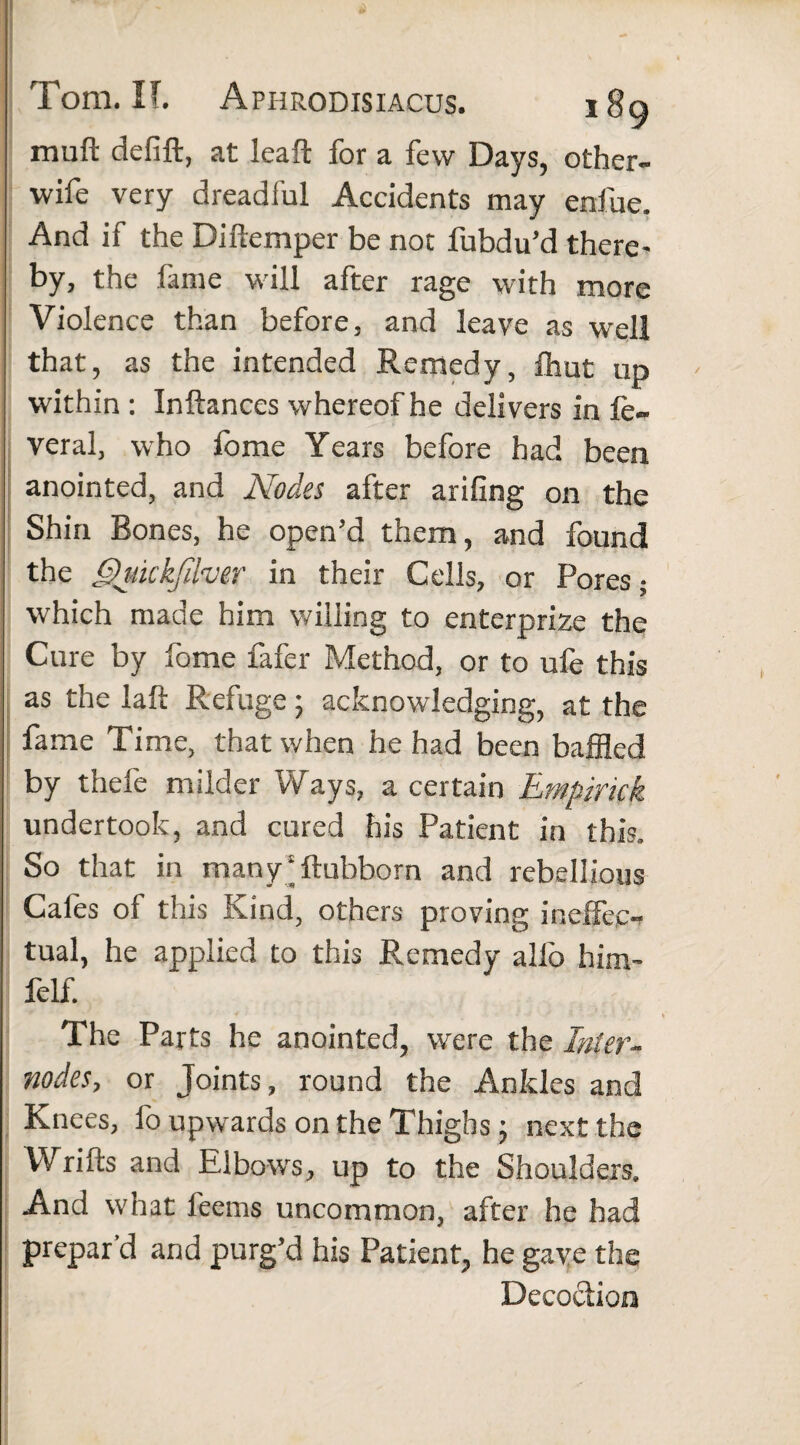 muft defift, at leaft for a few Days, other- wife very dreadful Accidents may enfue. And if the Difiemper be not fubdu’d there¬ by, the fame will after rage with more Violence than before, and leave as w'ell that, as the intended Remedy, fhut up within : Inftances whereof he delivers in fe~ veral, who fome Years before had been anointed, and Nodes after arifing on the Shin Bones, he open’d them, and found the Qukkfifaer in their Cells, or Pores; which made him willing to enterprize the Cure by fome fafer Method, or to ufe this as the laft Refuge ; acknowledging, at the fame Time, that when he had been baffled by thefe milder Ways, a certain Empirick undertook, and cured his Patient in this. So that in many‘ftubbom and rebellious Cafes of this Kind, others proving ineffec¬ tual, he applied to this Remedy alfo him- felf. The Parts he anointed, were the Inter- nodes, or Joints, round the Ankles and Knees, fo upwards on the Thighs j next the Wrifts and Elbows, up to the Shoulders. And what feems uncommon, after he had prepar’d and purg’d his Patient, he gave the Decoction