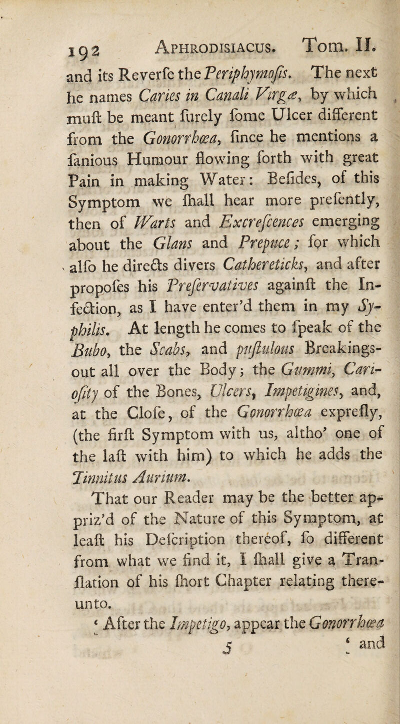 and its Reverfe the Periphymofis. The next he names Caries in Canali Virga, by which muft be meant furely fome Ulcer different from the Gonorrhoea, fince he mentions a fanious Humour flowing forth with great Pain in making Water: Befides, of this Symptom we fhall hear more prefently, then of Warts and Excrefcences emerging about the Gians and Prepuce; for which , alfo he dire&s divers Calhereticks, and after propofes his Prefervatives againft the In¬ fection, as I have enter’d them in my Sy¬ philis. At length he comes to (peak of the Bubo, the Scabs, and pufiulous Breakings- out all over the Body; the Giimmi, Cari- ofity of the Bones, Ulcers, Impetigines, and, at the Clofe, of the Gonorrhoea exprefly, (the firft Symptom with us, altho’ one of the laft with him) to which he adds the Jinnitus Aurium. That our Reader may be the better ap¬ priz’d of the Nature of this Symptom, at leaft his Defcription thereof, fo different from what we find it, I fhall give a Tran- flation of his fhort Chapter relating there¬ unto. ‘ After the Impetigo, appear the Gonorrhoea j ‘ and