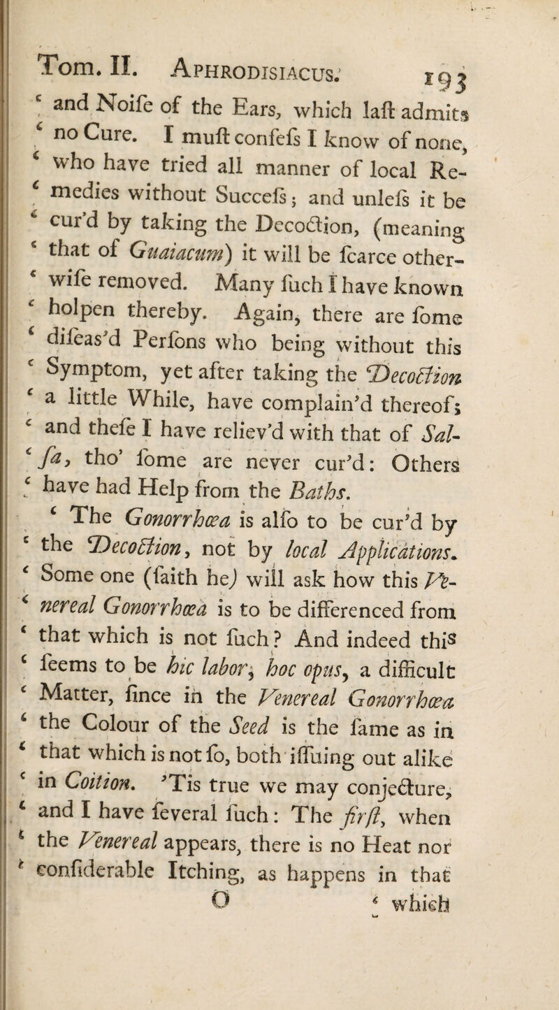 , . . Tom* II. Aphrodisiacus. t 93 and Noife of the Ears, which laft admits no Cure. I mull confels I know of none, ‘ who have tried all manner of local Re- medies without Succeis; and unlels it be 6 cur’d by taking the Decodion, (meaning that of Guaiacum) it will be fcarce other- wife removed. Many fuch I have known holpen thereby. Again, there are lome dileas'd Perlons who being without this Symptom, yet after taking the T)eco£tion a little While, have complain'd thereof; c and thefe I have reliev’d with that of Sal- fa, tho lome are never cur'd: Others j ‘ have had Help from the Baths. c The Gonorrhoea is alfo to be cur'd by the *Deco£lion, not by local applications. ‘ Some one (laith hej will ask how this fu¬ nereal Gonorrhoea is to be differenced from ‘ that which is not fuch ? And indeed this feems to be hie labor j hoc opusy a difficult Matter, fince in the Venereal Gonorrhoea 4 the Colour of the Seed is the fame as in * that which is not fo, both iffuing out alike in Coition. 'Tis true we may comedure,, j.c and 1 have feveral fuch: The fir ft, when the Venereal appears, there is no Heat nor r £onfiderable Itching, as happens in that